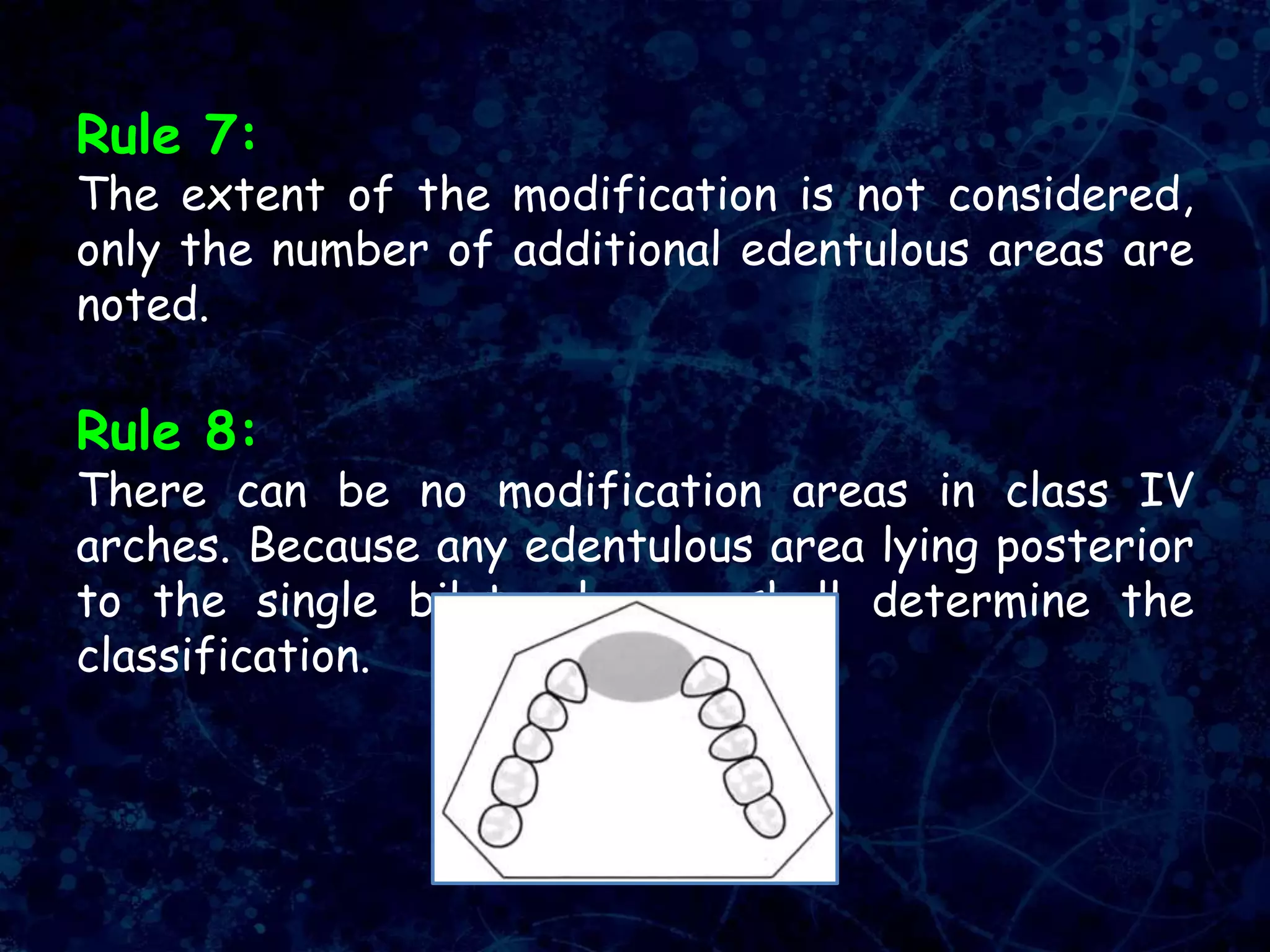 Rule 7:
The extent of the modification is not considered,
only the number of additional edentulous areas are
noted.
Rule 8:
There can be no modification areas in class IV
arches. Because any edentulous area lying posterior
to the single bilateral area shall determine the
classification.
 