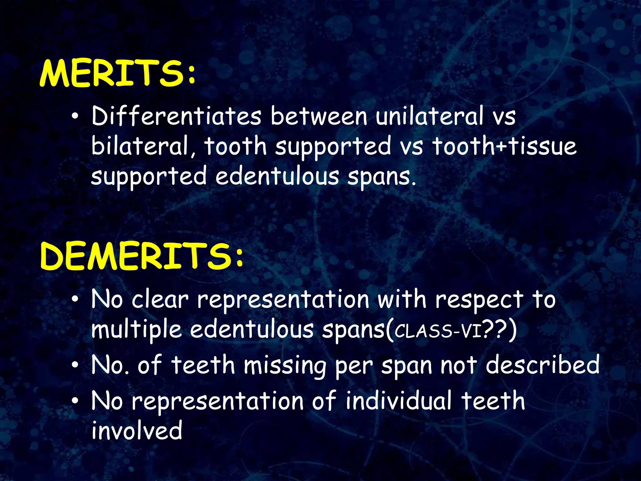 MERITS:
• Differentiates between unilateral vs
bilateral, tooth supported vs tooth+tissue
supported edentulous spans.
DEMERITS:
• No clear representation with respect to
multiple edentulous spans(CLASS-VI??)
• No. of teeth missing per span not described
• No representation of individual teeth
involved
 