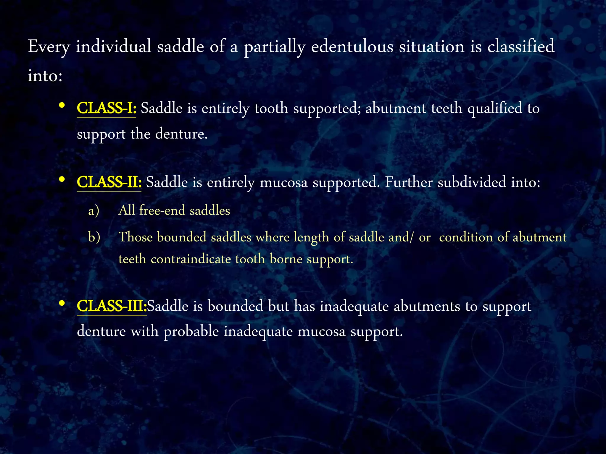 Every individual saddle of a partially edentulous situation is classified
into:
• CLASS-I: Saddle is entirely tooth supported; abutment teeth qualified to
support the denture.
• CLASS-II: Saddle is entirely mucosa supported. Further subdivided into:
a) All free-end saddles
b) Those bounded saddles where length of saddle and/ or condition of abutment
teeth contraindicate tooth borne support.
• CLASS-III:Saddle is bounded but has inadequate abutments to support
denture with probable inadequate mucosa support.
 