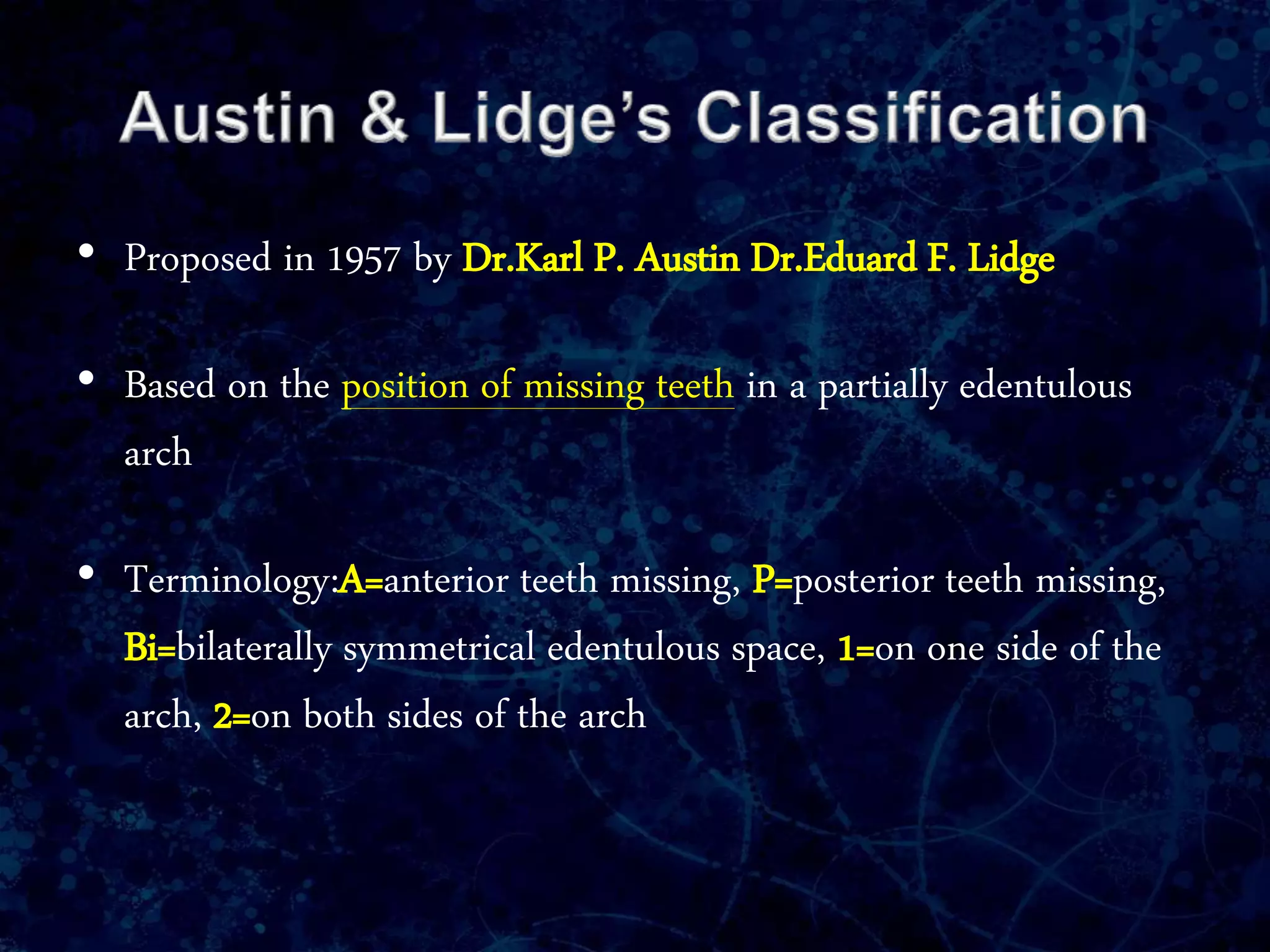 • Proposed in 1957 by Dr.Karl P. Austin Dr.Eduard F. Lidge
• Based on the position of missing teeth in a partially edentulous
arch
• Terminology:A=anterior teeth missing, P=posterior teeth missing,
Bi=bilaterally symmetrical edentulous space, 1=on one side of the
arch, 2=on both sides of the arch
 