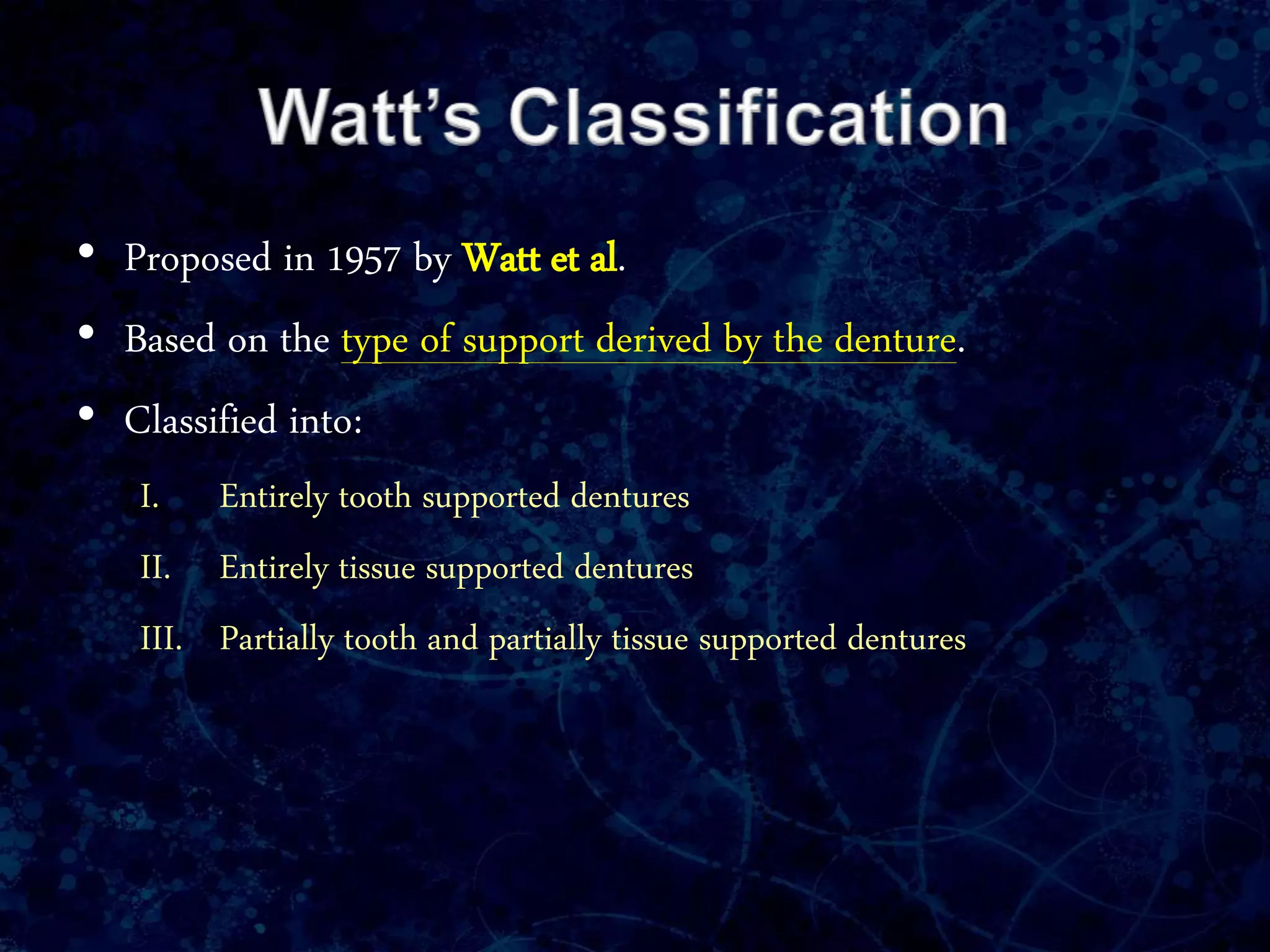• Proposed in 1957 by Watt et al.
• Based on the type of support derived by the denture.
• Classified into:
I. Entirely tooth supported dentures
II. Entirely tissue supported dentures
III. Partially tooth and partially tissue supported dentures
 