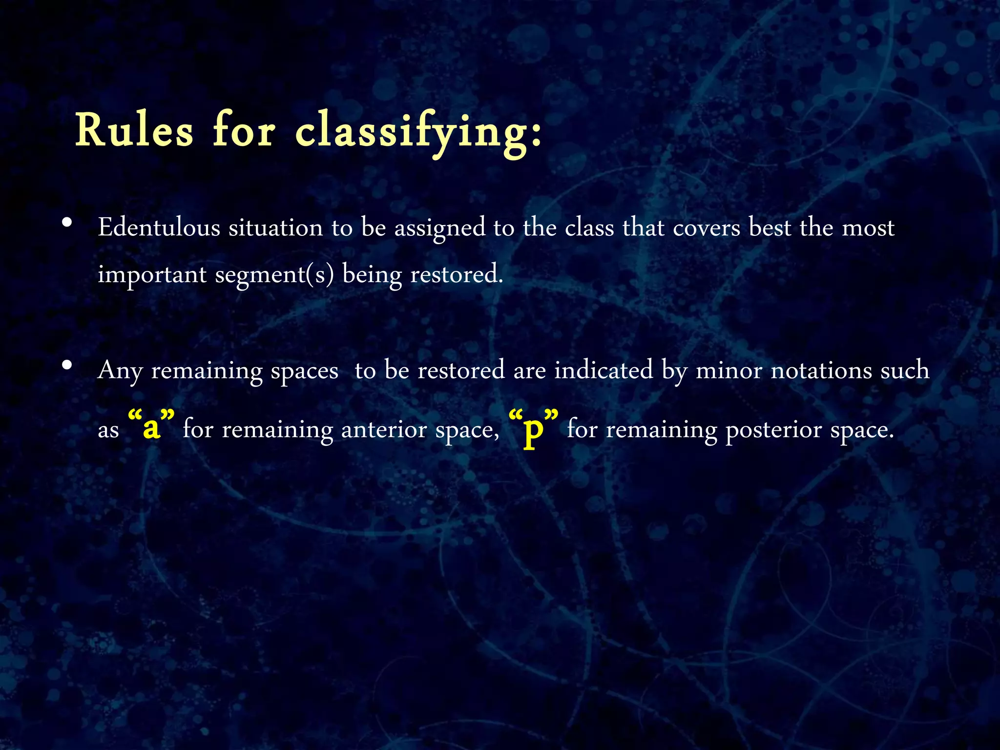 Rules for classifying:
• Edentulous situation to be assigned to the class that covers best the most
important segment(s) being restored.
• Any remaining spaces to be restored are indicated by minor notations such
as “a”for remaining anterior space, “p”for remaining posterior space.
 