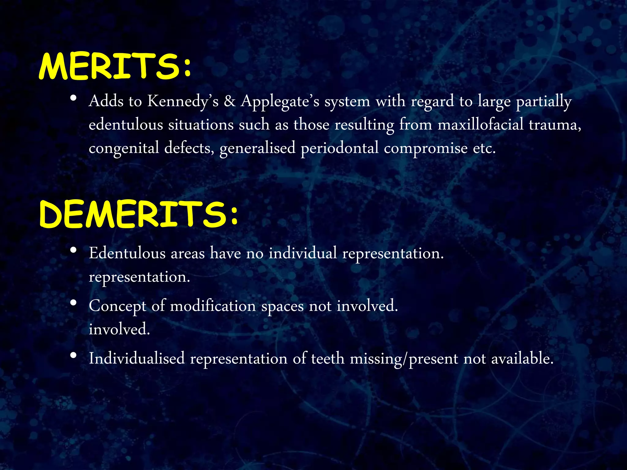 MERITS:
• Adds to Kennedy’s & Applegate’s system with regard to large partially
edentulous situations such as those resulting from maxillofacial trauma,
congenital defects, generalised periodontal compromise etc.
DEMERITS:
• Edentulous areas have no individual representation.
representation.
• Concept of modification spaces not involved.
involved.
• Individualised representation of teeth missing/present not available.
 