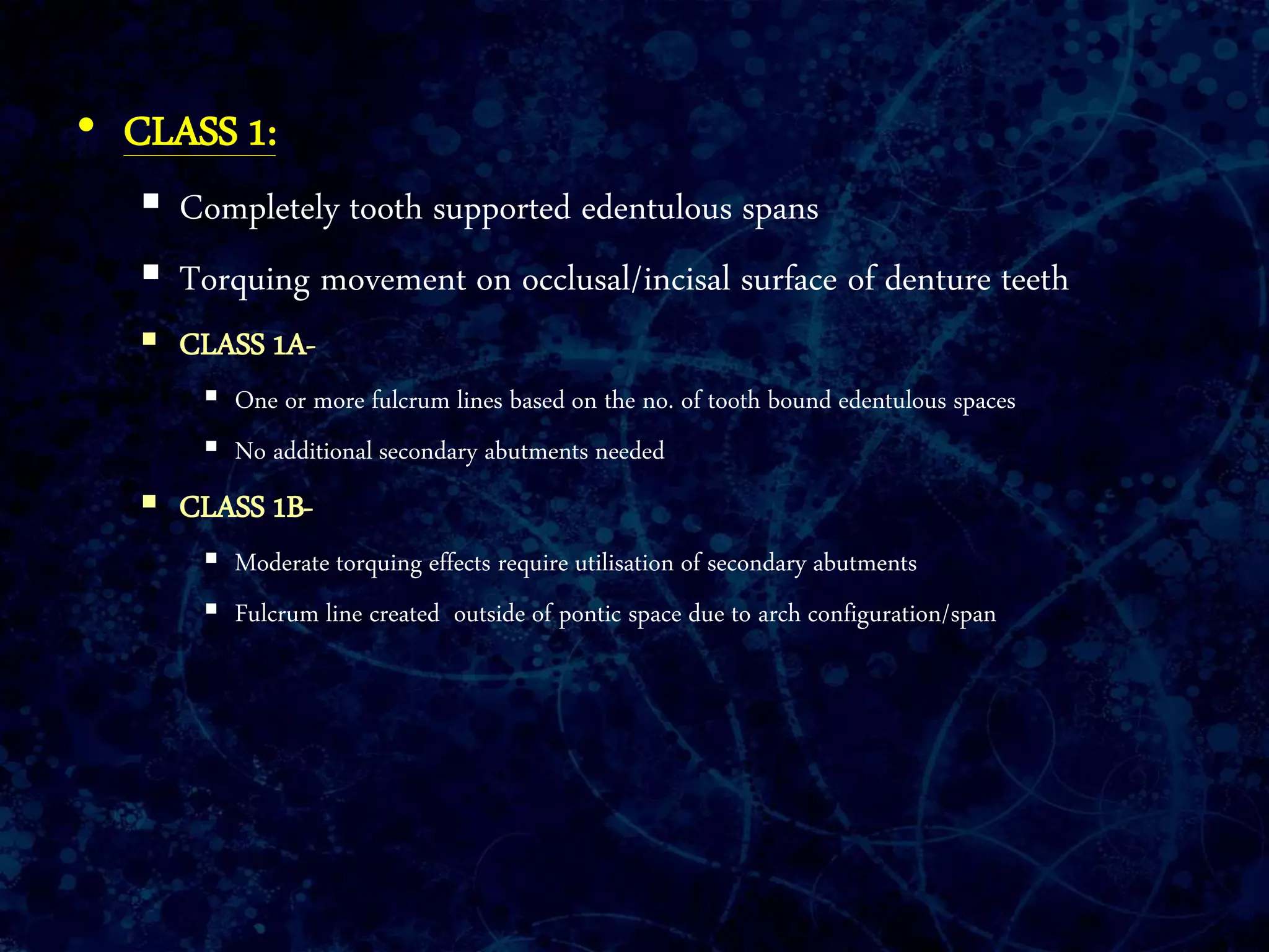 • CLASS 1:
 Completely tooth supported edentulous spans
 Torquing movement on occlusal/incisal surface of denture teeth
 CLASS 1A-
 One or more fulcrum lines based on the no. of tooth bound edentulous spaces
 No additional secondary abutments needed
 CLASS 1B-
 Moderate torquing effects require utilisation of secondary abutments
 Fulcrum line created outside of pontic space due to arch configuration/span
 