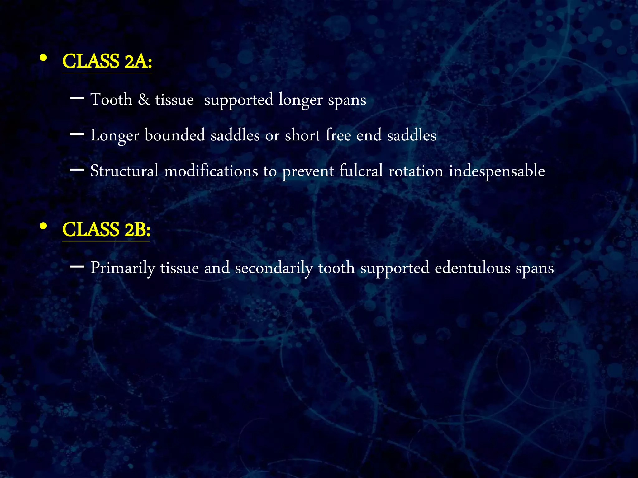 • CLASS 2A:
– Tooth & tissue supported longer spans
– Longer bounded saddles or short free end saddles
– Structural modifications to prevent fulcral rotation indespensable
• CLASS 2B:
– Primarily tissue and secondarily tooth supported edentulous spans
 