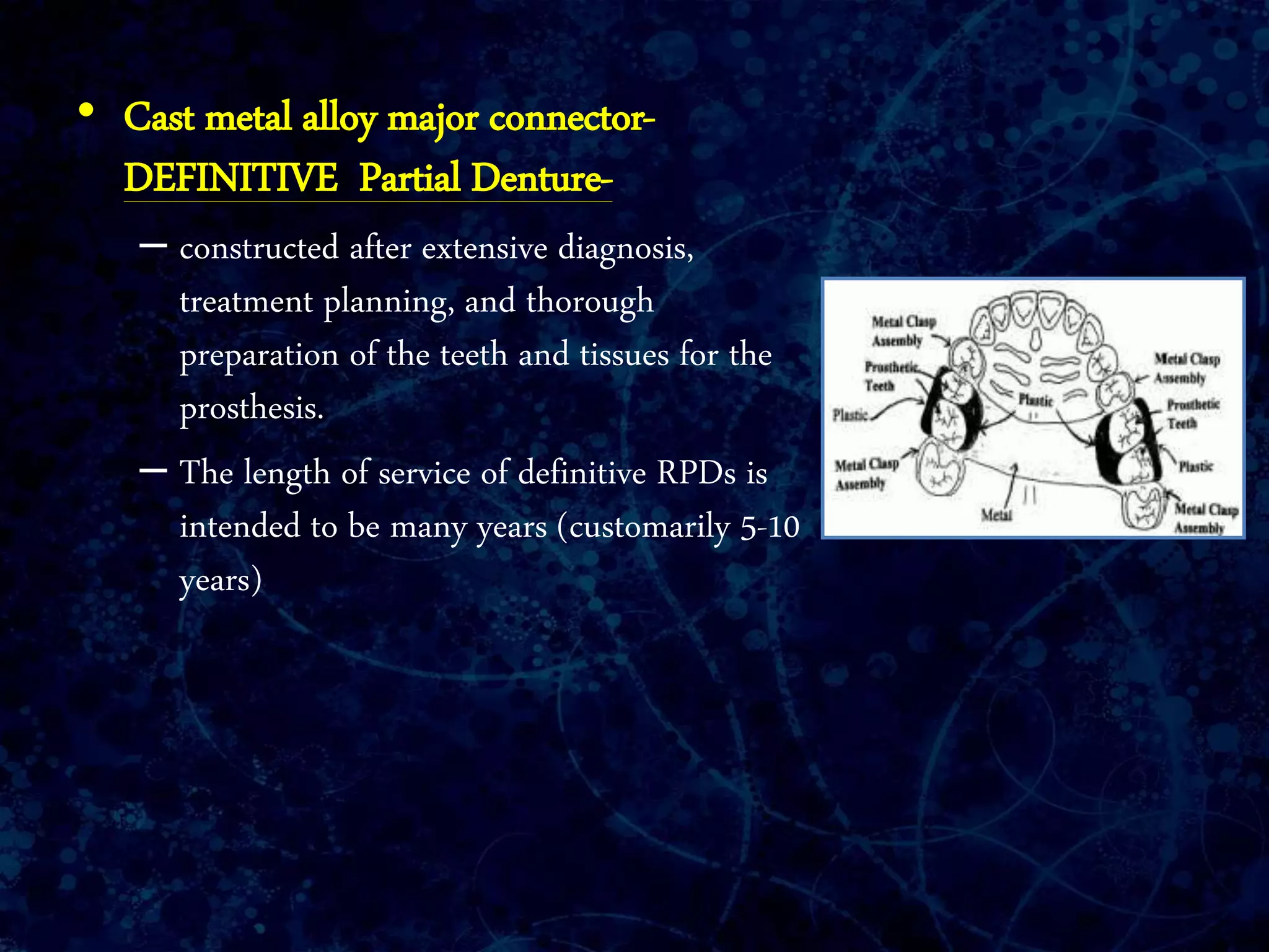 • Cast metal alloy major connector-
DEFINITIVE Partial Denture-
– constructed after extensive diagnosis,
treatment planning, and thorough
preparation of the teeth and tissues for the
prosthesis.
– The length of service of definitive RPDs is
intended to be many years (customarily 5-10
years)
 