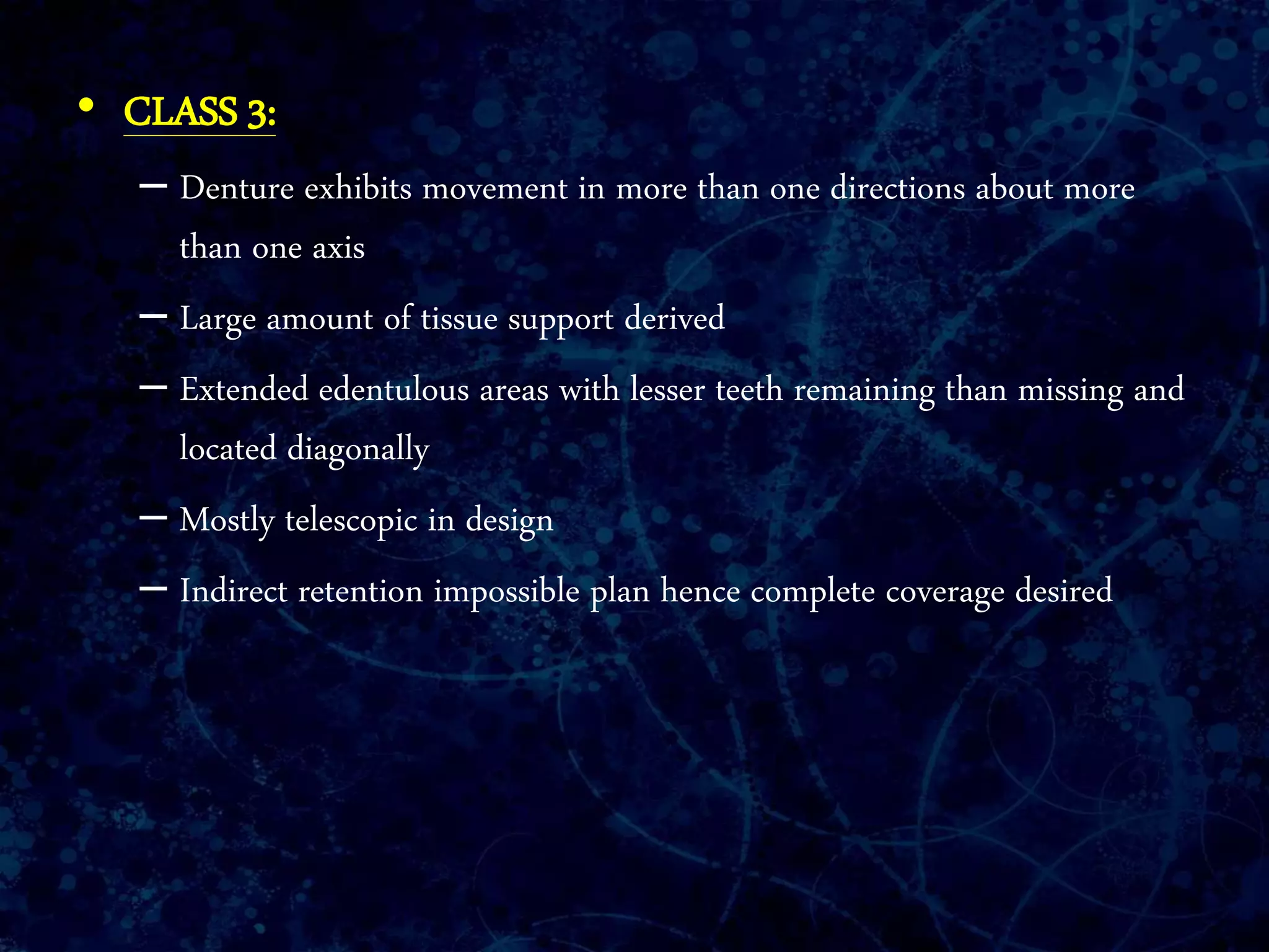 • CLASS 3:
– Denture exhibits movement in more than one directions about more
than one axis
– Large amount of tissue support derived
– Extended edentulous areas with lesser teeth remaining than missing and
located diagonally
– Mostly telescopic in design
– Indirect retention impossible plan hence complete coverage desired
 