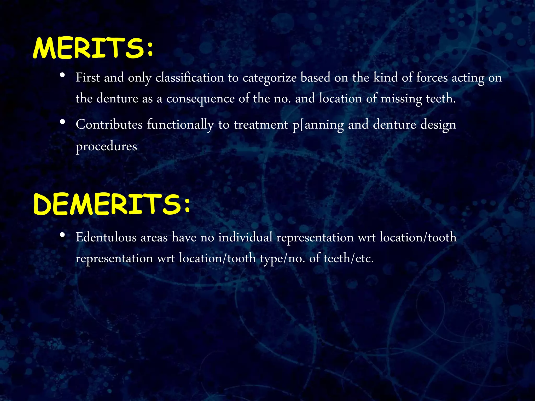 MERITS:
• First and only classification to categorize based on the kind of forces acting on
the denture as a consequence of the no. and location of missing teeth.
• Contributes functionally to treatment p[anning and denture design
procedures
DEMERITS:
• Edentulous areas have no individual representation wrt location/tooth
representation wrt location/tooth type/no. of teeth/etc.
 