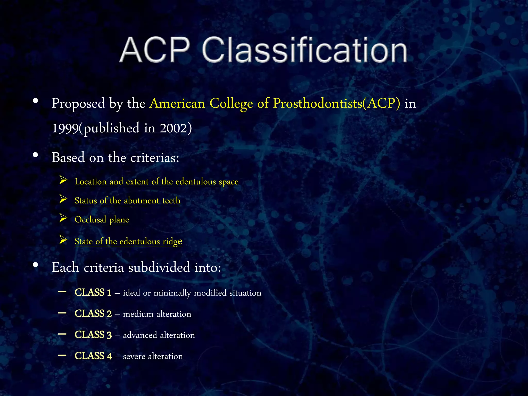 • Proposed by the American College of Prosthodontists(ACP) in
1999(published in 2002)
• Based on the criterias:
 Location and extent of the edentulous space
 Status of the abutment teeth
 Occlusal plane
 State of the edentulous ridge
• Each criteria subdivided into:
– CLASS 1 – ideal or minimally modified situation
– CLASS 2 – medium alteration
– CLASS 3 – advanced alteration
– CLASS 4 – severe alteration
 