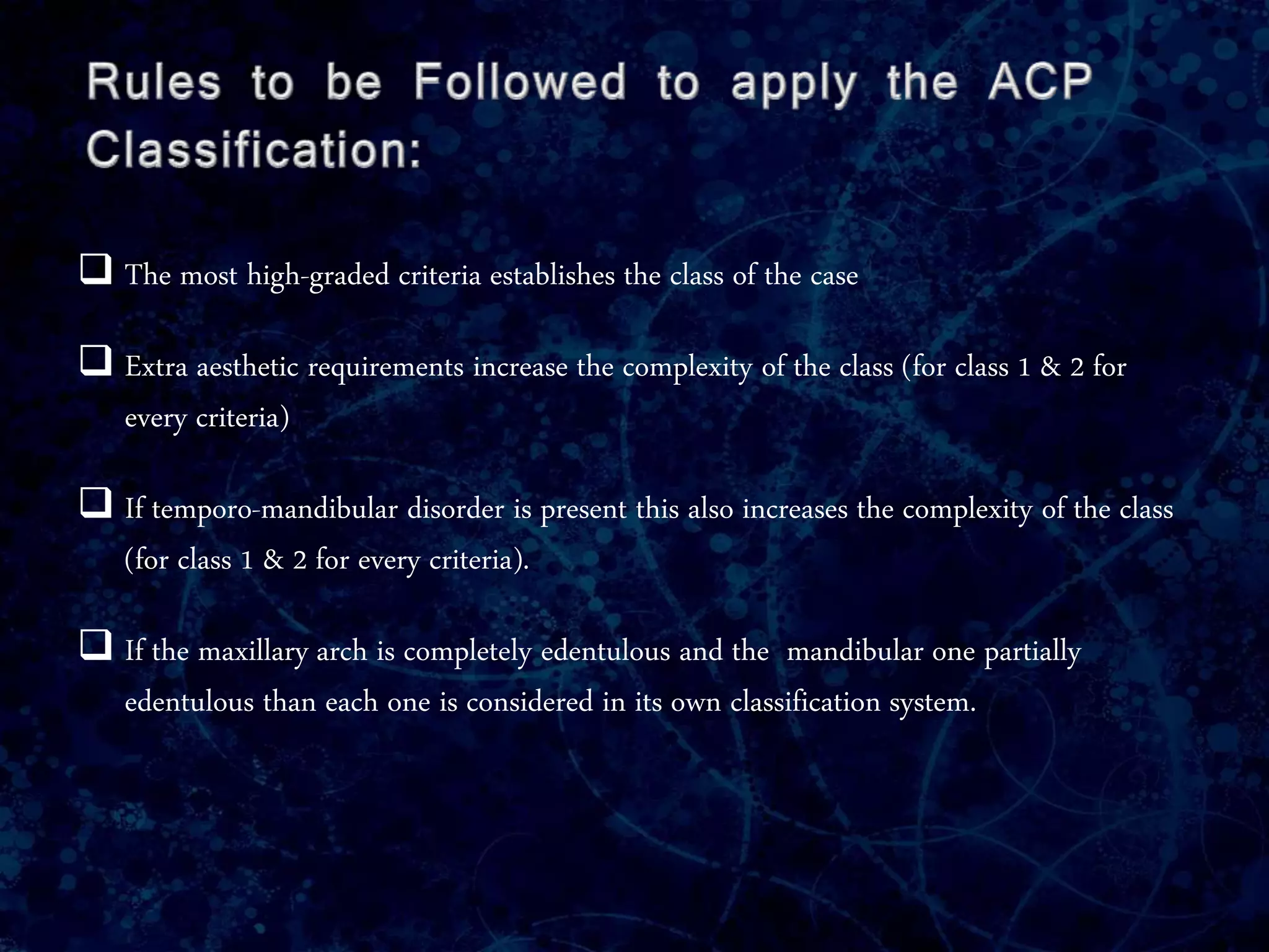  The most high-graded criteria establishes the class of the case
 Extra aesthetic requirements increase the complexity of the class (for class 1 & 2 for
every criteria)
 If temporo-mandibular disorder is present this also increases the complexity of the class
(for class 1 & 2 for every criteria).
 If the maxillary arch is completely edentulous and the mandibular one partially
edentulous than each one is considered in its own classification system.
 