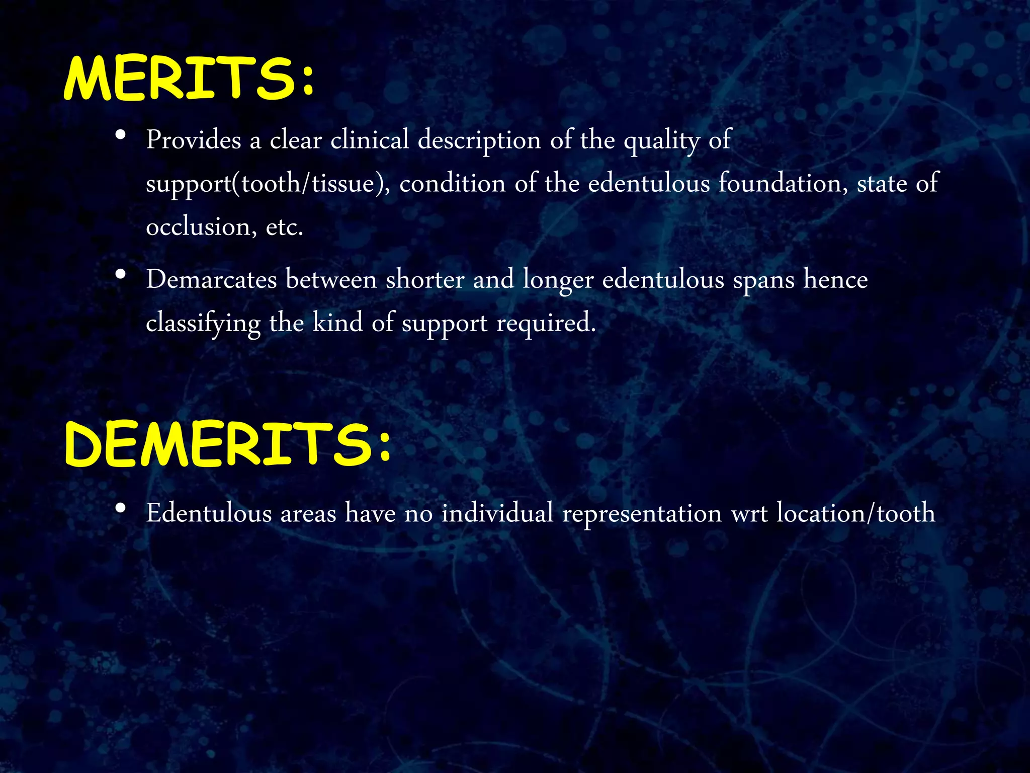 MERITS:
• Provides a clear clinical description of the quality of
support(tooth/tissue), condition of the edentulous foundation, state of
occlusion, etc.
• Demarcates between shorter and longer edentulous spans hence
classifying the kind of support required.
DEMERITS:
• Edentulous areas have no individual representation wrt location/tooth
 