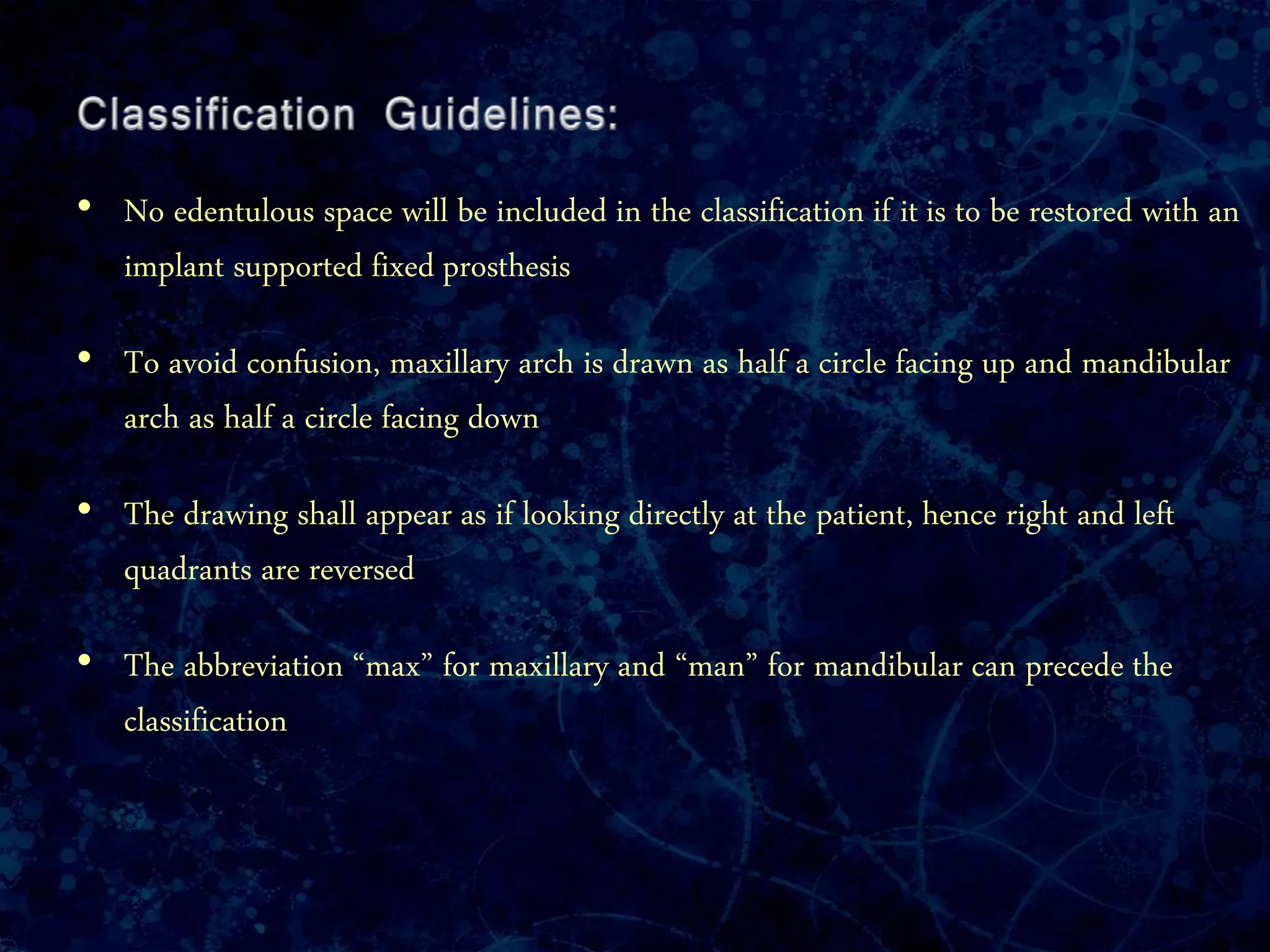 • No edentulous space will be included in the classification if it is to be restored with an
implant supported fixed prosthesis
• To avoid confusion, maxillary arch is drawn as half a circle facing up and mandibular
arch as half a circle facing down
• The drawing shall appear as if looking directly at the patient, hence right and left
quadrants are reversed
• The abbreviation “max” for maxillary and “man” for mandibular can precede the
classification
 