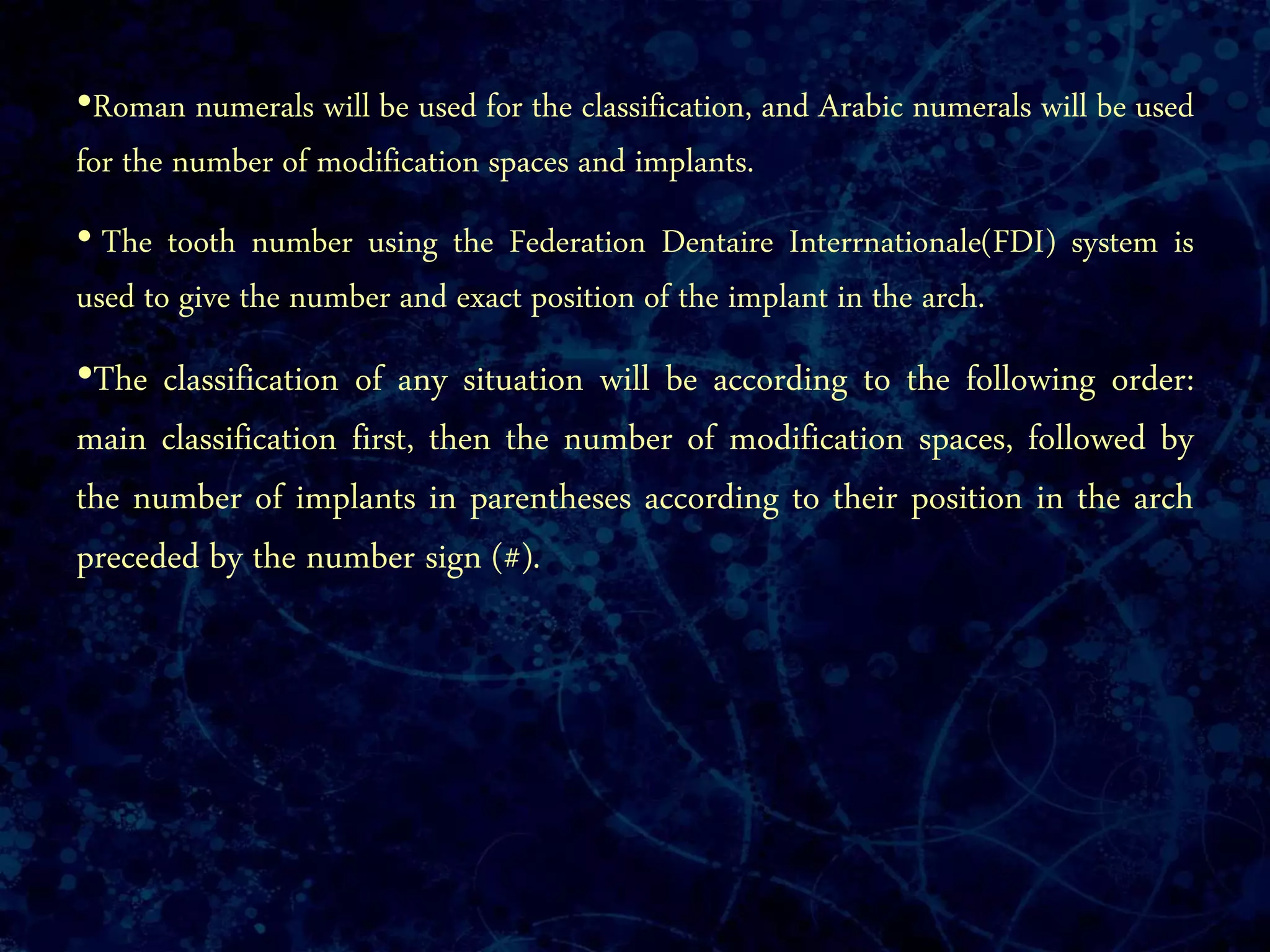 •Roman numerals will be used for the classification, and Arabic numerals will be used
for the number of modification spaces and implants.
• The tooth number using the Federation Dentaire Interrnationale(FDI) system is
used to give the number and exact position of the implant in the arch.
•The classification of any situation will be according to the following order:
main classification first, then the number of modification spaces, followed by
the number of implants in parentheses according to their position in the arch
preceded by the number sign (#).
 