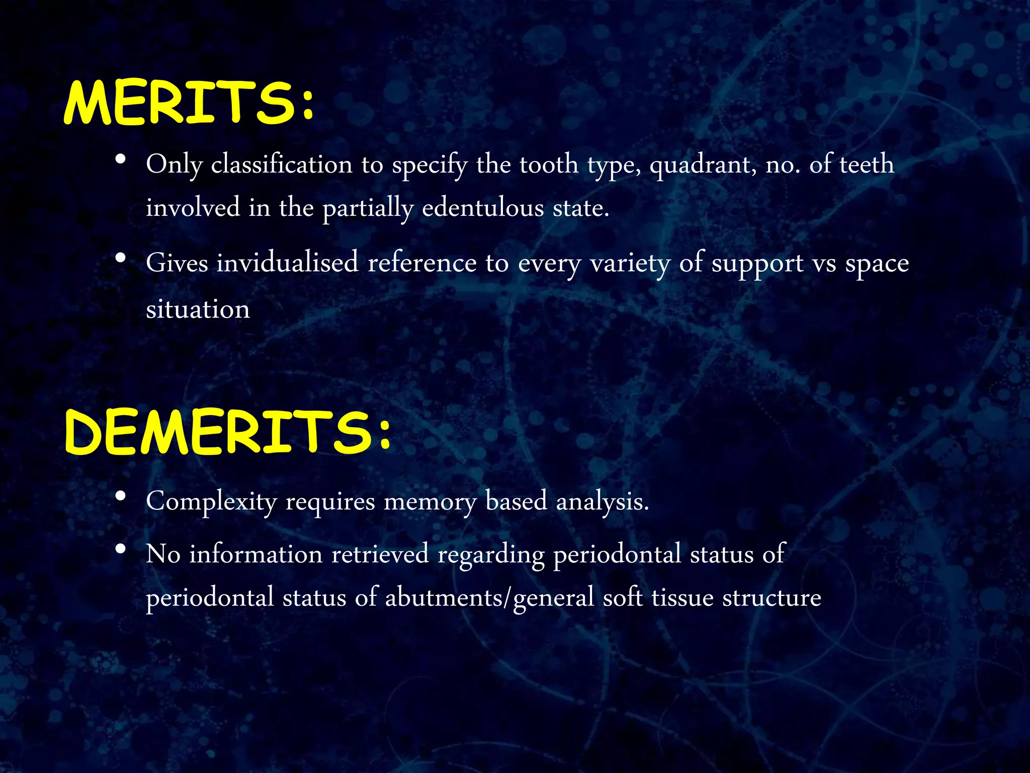 MERITS:
• Only classification to specify the tooth type, quadrant, no. of teeth
involved in the partially edentulous state.
• Gives invidualised reference to every variety of support vs space
situation
DEMERITS:
• Complexity requires memory based analysis.
• No information retrieved regarding periodontal status of
periodontal status of abutments/general soft tissue structure
 