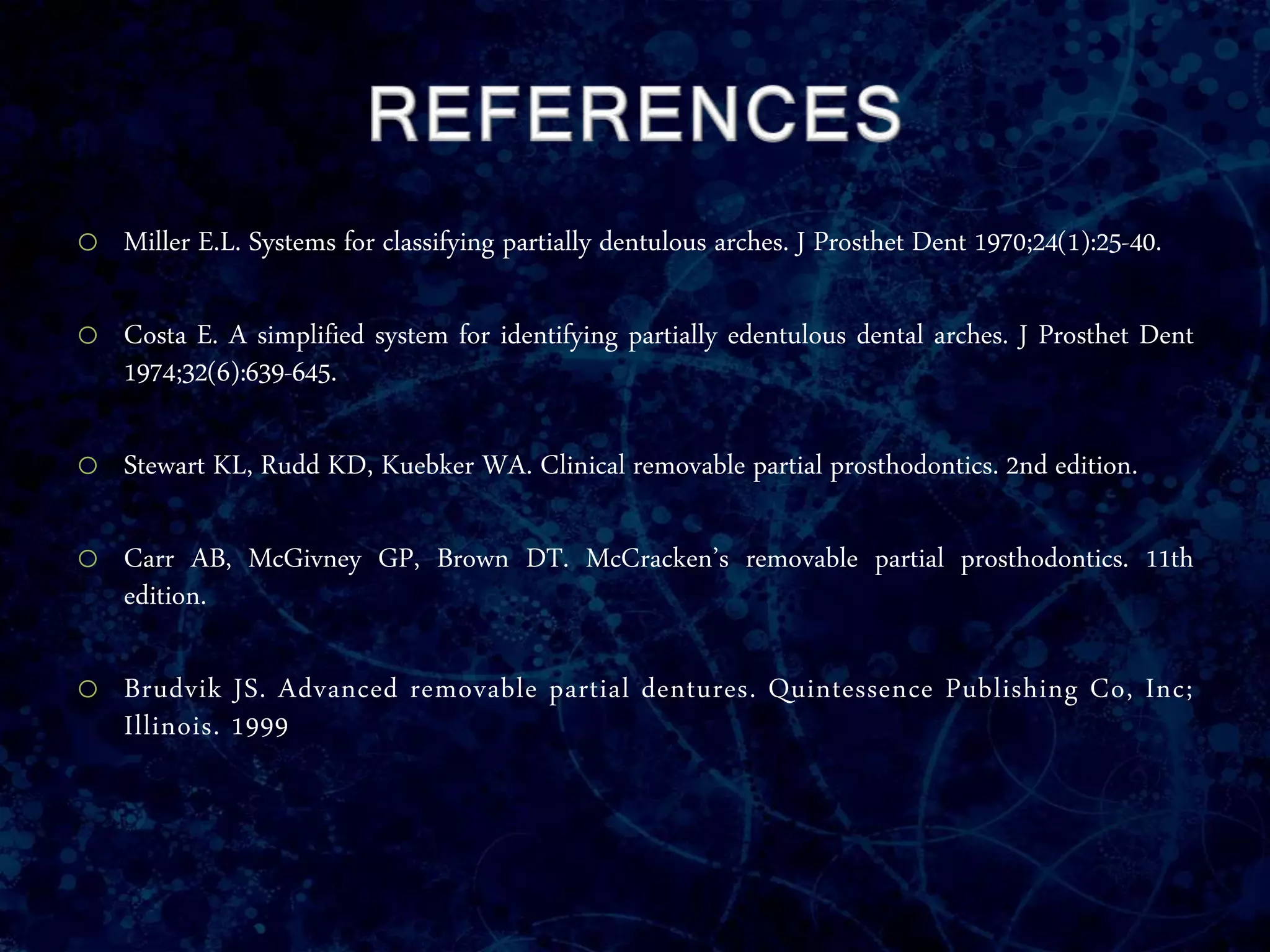 o Miller E.L. Systems for classifying partially dentulous arches. J Prosthet Dent 1970;24(1):25-40.
o Costa E. A simplified system for identifying partially edentulous dental arches. J Prosthet Dent
1974;32(6):639-645.
o Stewart KL, Rudd KD, Kuebker WA. Clinical removable partial prosthodontics. 2nd edition.
o Carr AB, McGivney GP, Brown DT. McCracken’s removable partial prosthodontics. 11th
edition.
o Brudvik JS. Advanced removable partial dentures. Quintessence Publishing Co, Inc;
Illinois. 1999
 
