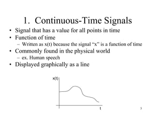 3
1. Continuous-Time Signals
• Signal that has a value for all points in time
• Function of time
– Written as x(t) because the signal “x” is a function of time
• Commonly found in the physical world
– ex. Human speech
• Displayed graphically as a line
x(t)
t
 