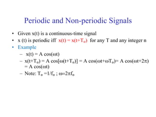 Periodic and Non-periodic Signals
• Given x(t) is a continuous-time signal
• x (t) is periodic iff x(t) = x(t+Tₒ) for any T and any integer n
• Example
– x(t) = A cos(wt)
– x(t+Tₒ) = A cos[wt+Tₒ)] = A cos(wt+wTₒ)= A cos(wt+2)
= A cos(wt)
– Note: Tₒ =1/fₒ ; w2fₒ
 