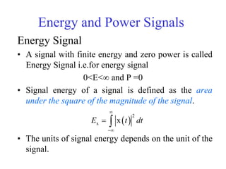 Energy and Power Signals
Energy Signal
• A signal with finite energy and zero power is called
Energy Signal i.e.for energy signal
0<E<∞ and P =0
• Signal energy of a signal is defined as the area
under the square of the magnitude of the signal.
• The units of signal energy depends on the unit of the
signal.
 
2
x xE t dt


 
 