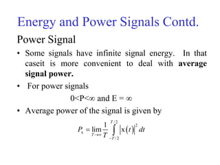 Energy and Power Signals Contd.
Power Signal
• Some signals have infinite signal energy. In that
caseit is more convenient to deal with average
signal power.
• For power signals
0<P<∞ and E = ∞
• Average power of the signal is given by
 
/2
2
x
/2
1
lim x
T
T
T
P t dt
T

 
 