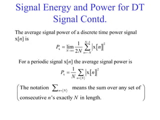Signal Energy and Power for DT
Signal Contd.
The average signal power of a discrete time power signal
x[n] is
 
1
2
x
1
lim x
2
N
N
n N
P n
N



 
 
2
x
1
x
n N
P n
N 
 
For a periodic signal x[n] the average signal power is
The notation means the sum over any set of
consecutive 's exactly in length.
n N
n N

 
 
 
 

 