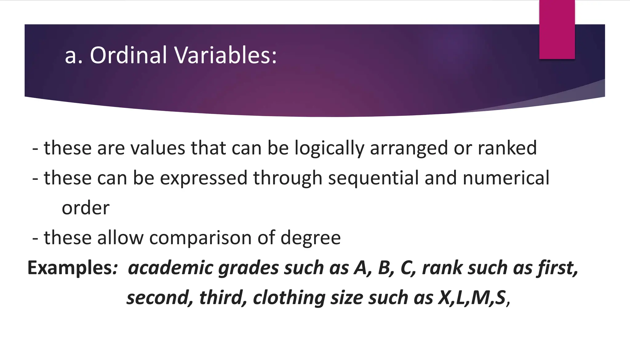 a. Ordinal Variables:
- these are values that can be logically arranged or ranked
- these can be expressed through sequential and numerical
order
- these allow comparison of degree
Examples: academic grades such as A, B, C, rank such as first,
second, third, clothing size such as X,L,M,S,
 