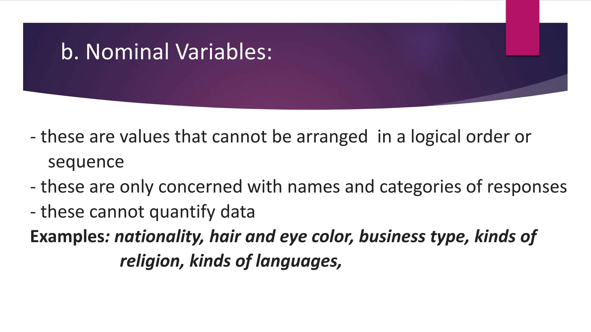 b. Nominal Variables:
- these are values that cannot be arranged in a logical order or
sequence
- these are only concerned with names and categories of responses
- these cannot quantify data
Examples: nationality, hair and eye color, business type, kinds of
religion, kinds of languages,
 