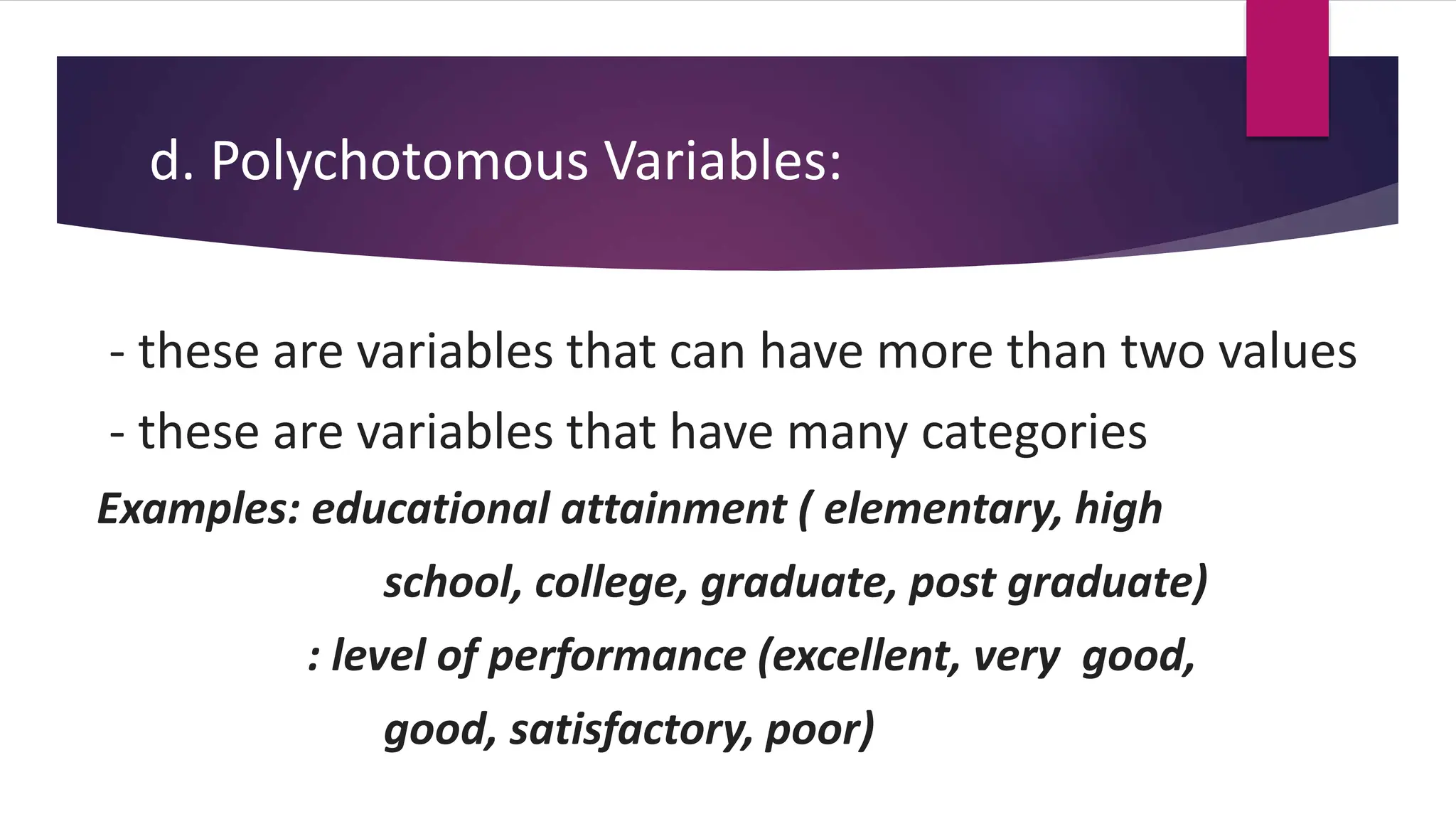 d. Polychotomous Variables:
- these are variables that can have more than two values
- these are variables that have many categories
Examples: educational attainment ( elementary, high
school, college, graduate, post graduate)
: level of performance (excellent, very good,
good, satisfactory, poor)
 