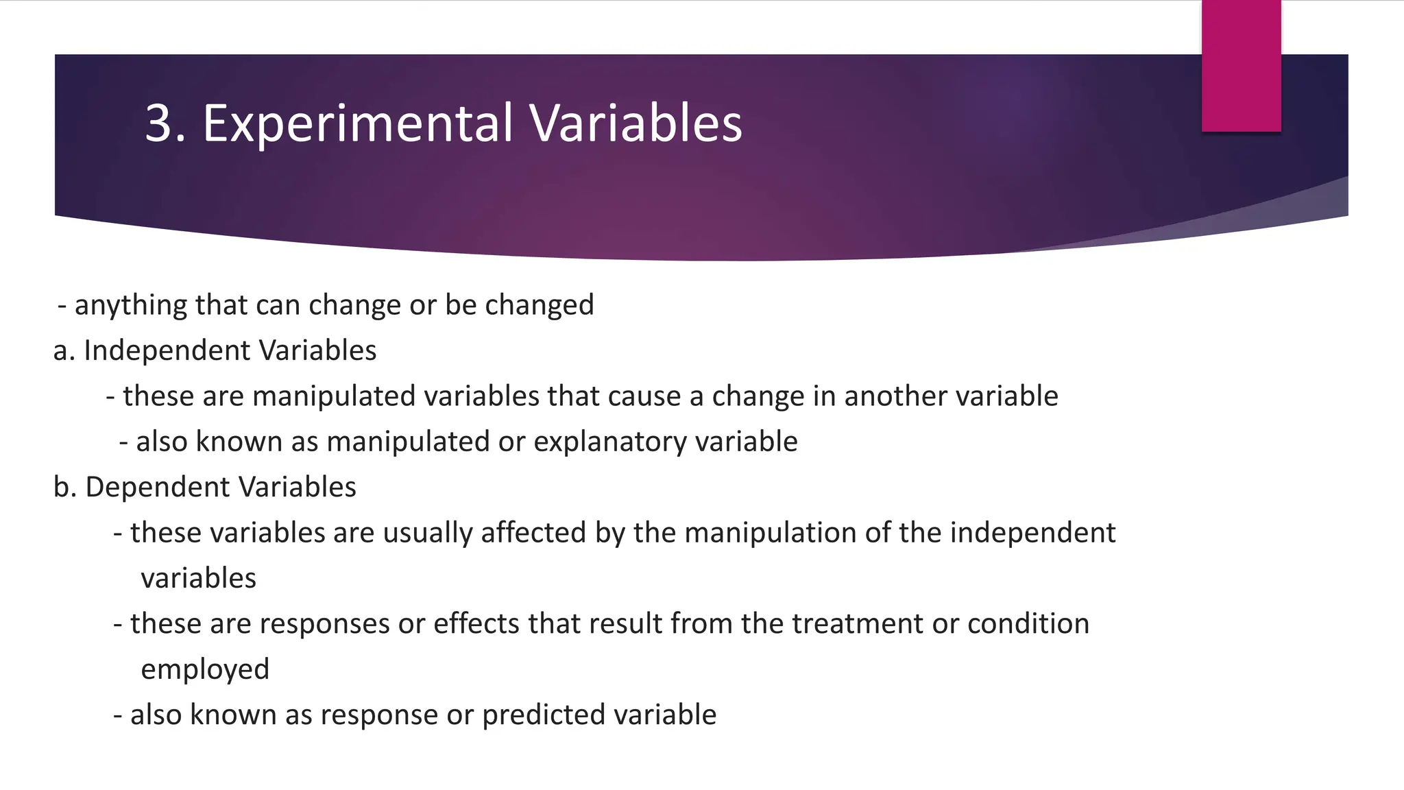 3. Experimental Variables
- anything that can change or be changed
a. Independent Variables
- these are manipulated variables that cause a change in another variable
- also known as manipulated or explanatory variable
b. Dependent Variables
- these variables are usually affected by the manipulation of the independent
variables
- these are responses or effects that result from the treatment or condition
employed
- also known as response or predicted variable
 