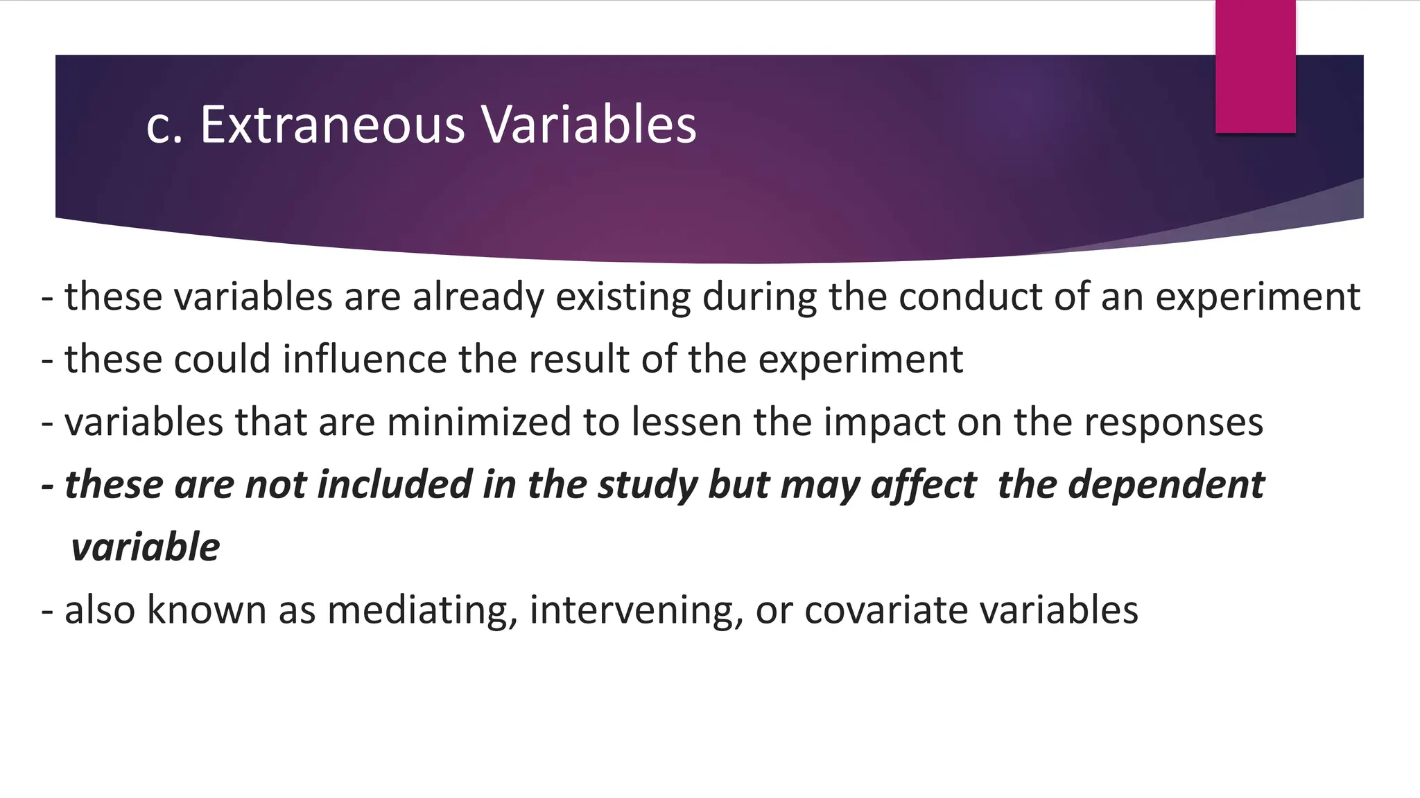 c. Extraneous Variables
- these variables are already existing during the conduct of an experiment
- these could influence the result of the experiment
- variables that are minimized to lessen the impact on the responses
- these are not included in the study but may affect the dependent
variable
- also known as mediating, intervening, or covariate variables
 