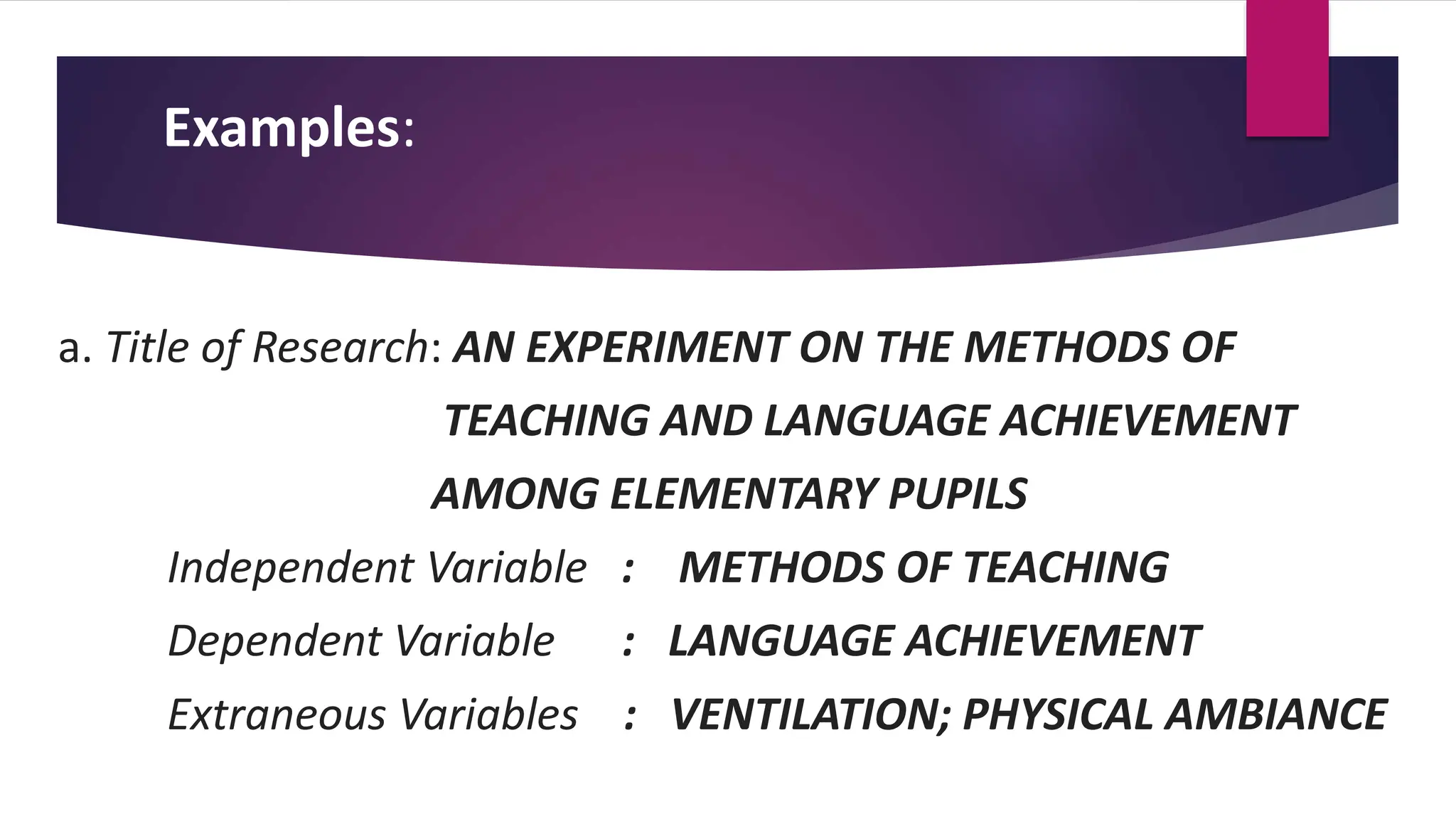 Examples:
a. Title of Research: AN EXPERIMENT ON THE METHODS OF
TEACHING AND LANGUAGE ACHIEVEMENT
AMONG ELEMENTARY PUPILS
Independent Variable : METHODS OF TEACHING
Dependent Variable : LANGUAGE ACHIEVEMENT
Extraneous Variables : VENTILATION; PHYSICAL AMBIANCE
 