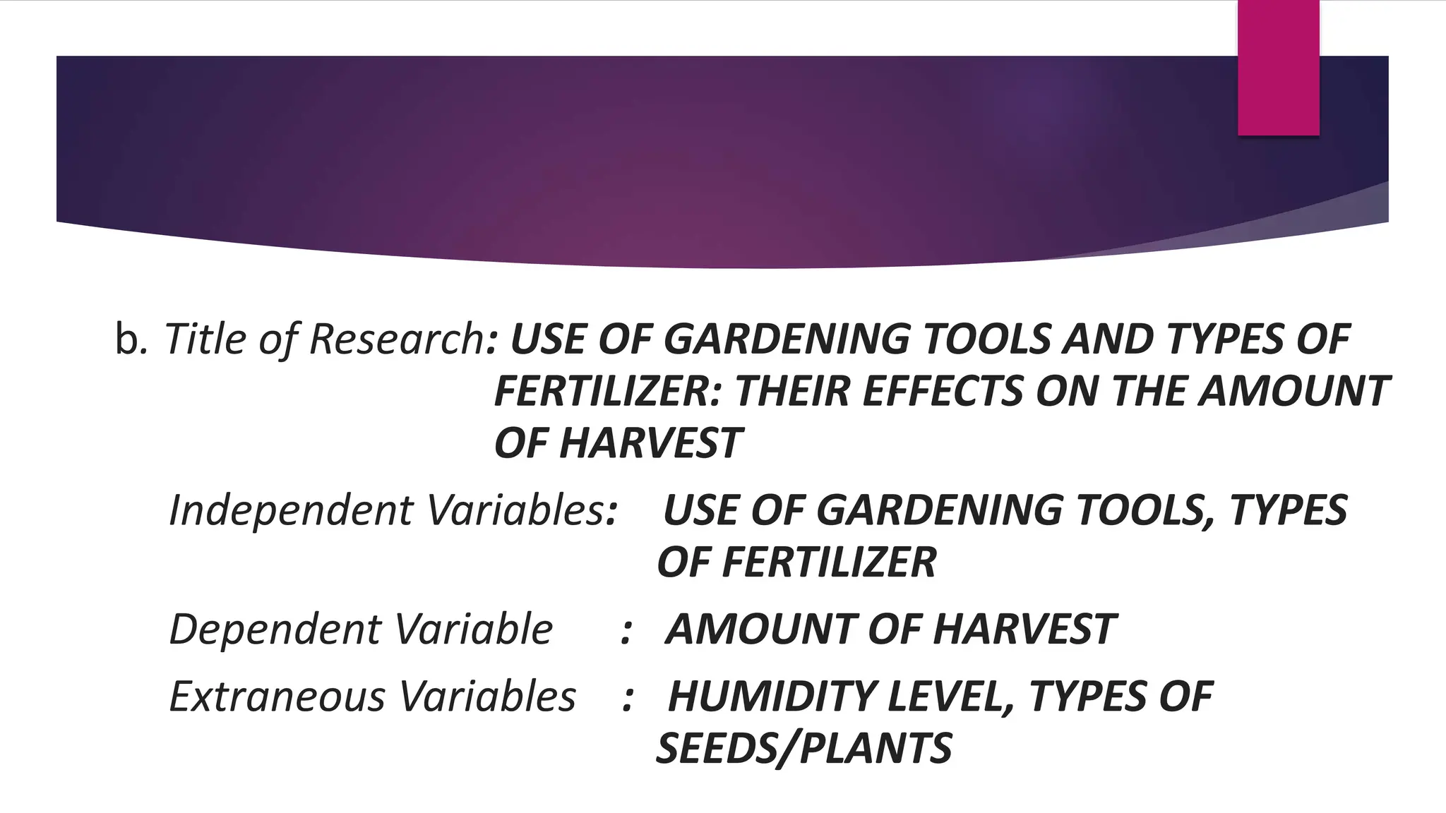 b. Title of Research: USE OF GARDENING TOOLS AND TYPES OF
FERTILIZER: THEIR EFFECTS ON THE AMOUNT
OF HARVEST
Independent Variables: USE OF GARDENING TOOLS, TYPES
OF FERTILIZER
Dependent Variable : AMOUNT OF HARVEST
Extraneous Variables : HUMIDITY LEVEL, TYPES OF
SEEDS/PLANTS
 