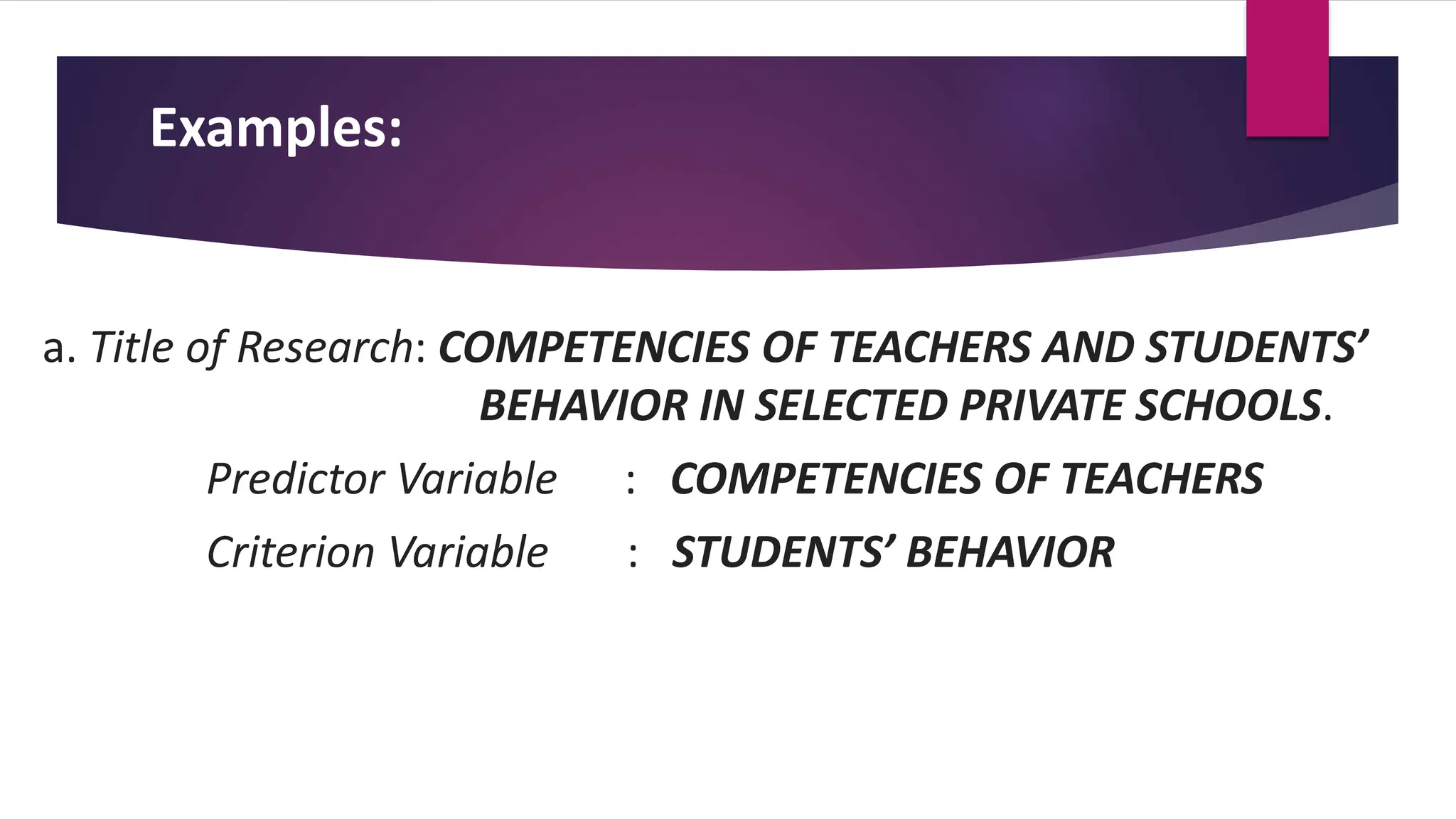 Examples:
a. Title of Research: COMPETENCIES OF TEACHERS AND STUDENTS’
BEHAVIOR IN SELECTED PRIVATE SCHOOLS.
Predictor Variable : COMPETENCIES OF TEACHERS
Criterion Variable : STUDENTS’ BEHAVIOR
 