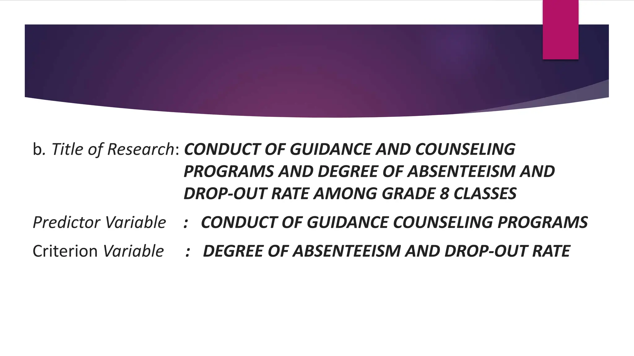 b. Title of Research: CONDUCT OF GUIDANCE AND COUNSELING
PROGRAMS AND DEGREE OF ABSENTEEISM AND
DROP-OUT RATE AMONG GRADE 8 CLASSES
Predictor Variable : CONDUCT OF GUIDANCE COUNSELING PROGRAMS
Criterion Variable : DEGREE OF ABSENTEEISM AND DROP-OUT RATE
 