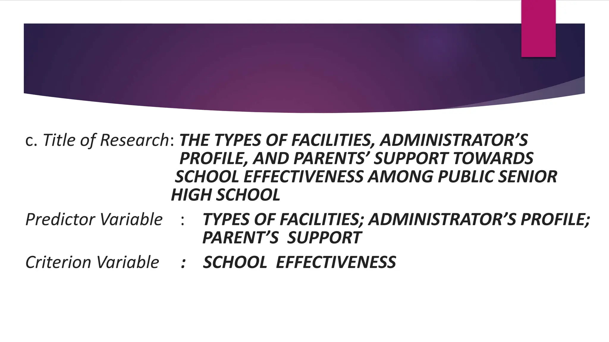 c. Title of Research: THE TYPES OF FACILITIES, ADMINISTRATOR’S
PROFILE, AND PARENTS’ SUPPORT TOWARDS
SCHOOL EFFECTIVENESS AMONG PUBLIC SENIOR
HIGH SCHOOL
Predictor Variable : TYPES OF FACILITIES; ADMINISTRATOR’S PROFILE;
PARENT’S SUPPORT
Criterion Variable : SCHOOL EFFECTIVENESS
 