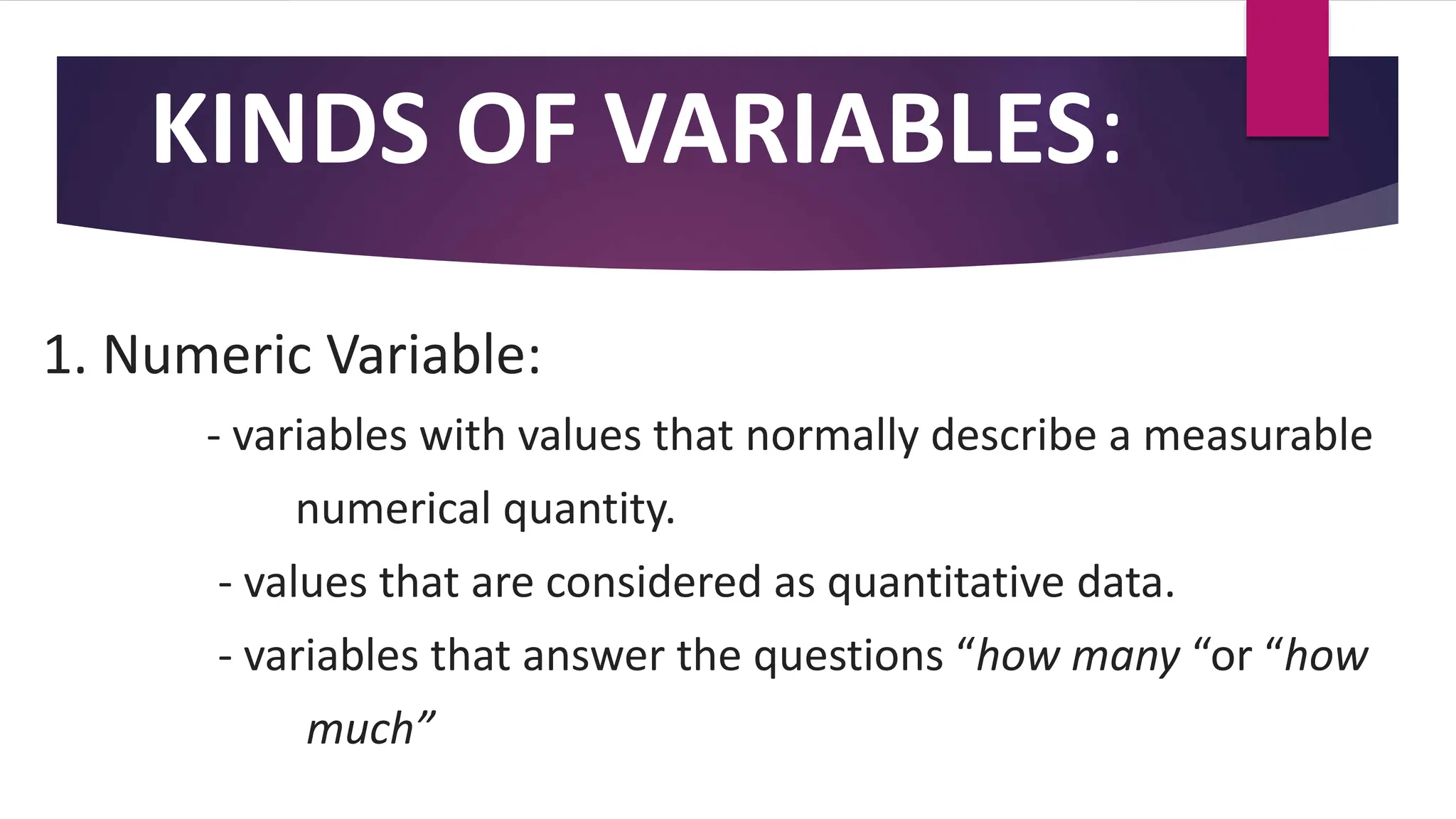 KINDS OF VARIABLES:
1. Numeric Variable:
- variables with values that normally describe a measurable
numerical quantity.
- values that are considered as quantitative data.
- variables that answer the questions “how many “or “how
much”
 