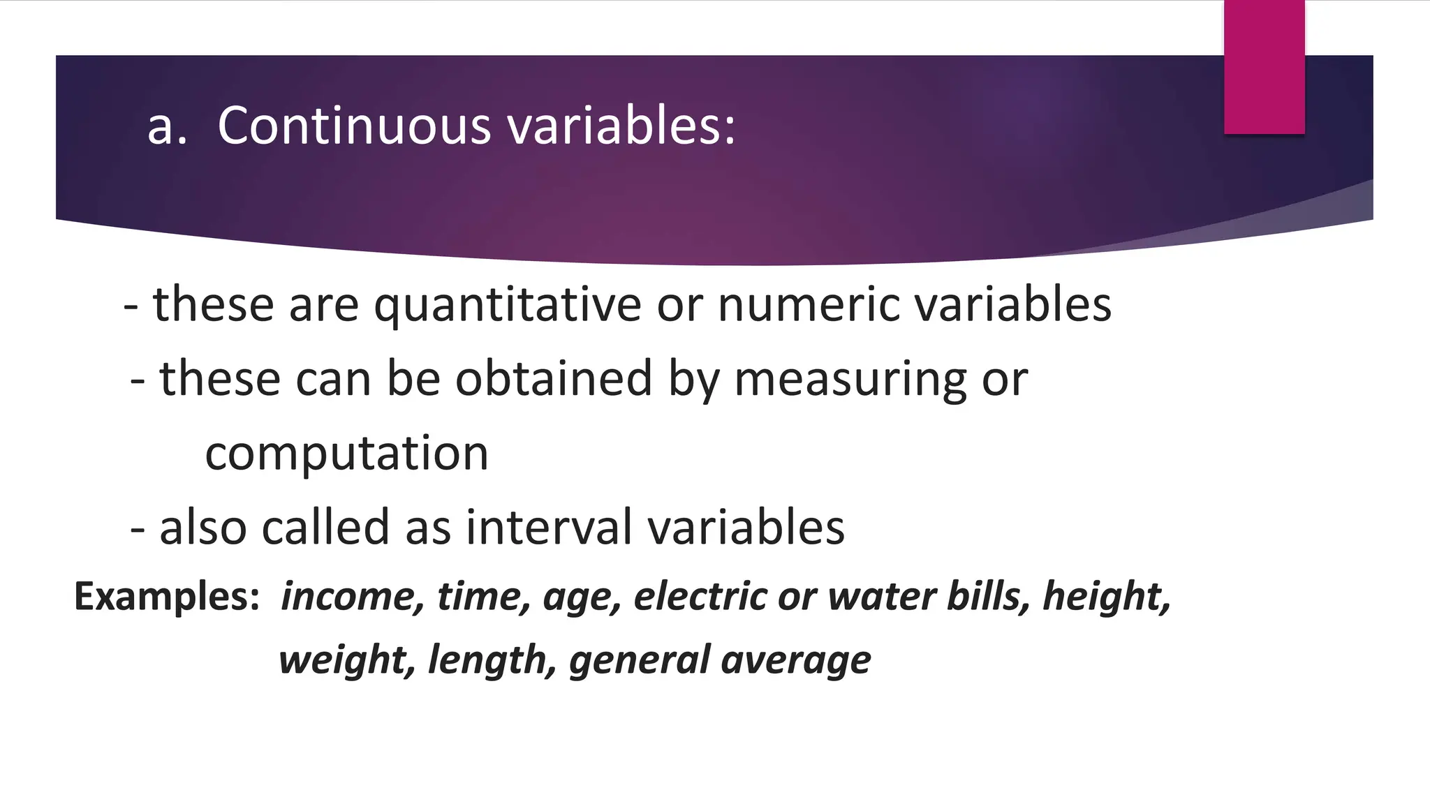 a. Continuous variables:
- these are quantitative or numeric variables
- these can be obtained by measuring or
computation
- also called as interval variables
Examples: income, time, age, electric or water bills, height,
weight, length, general average
 