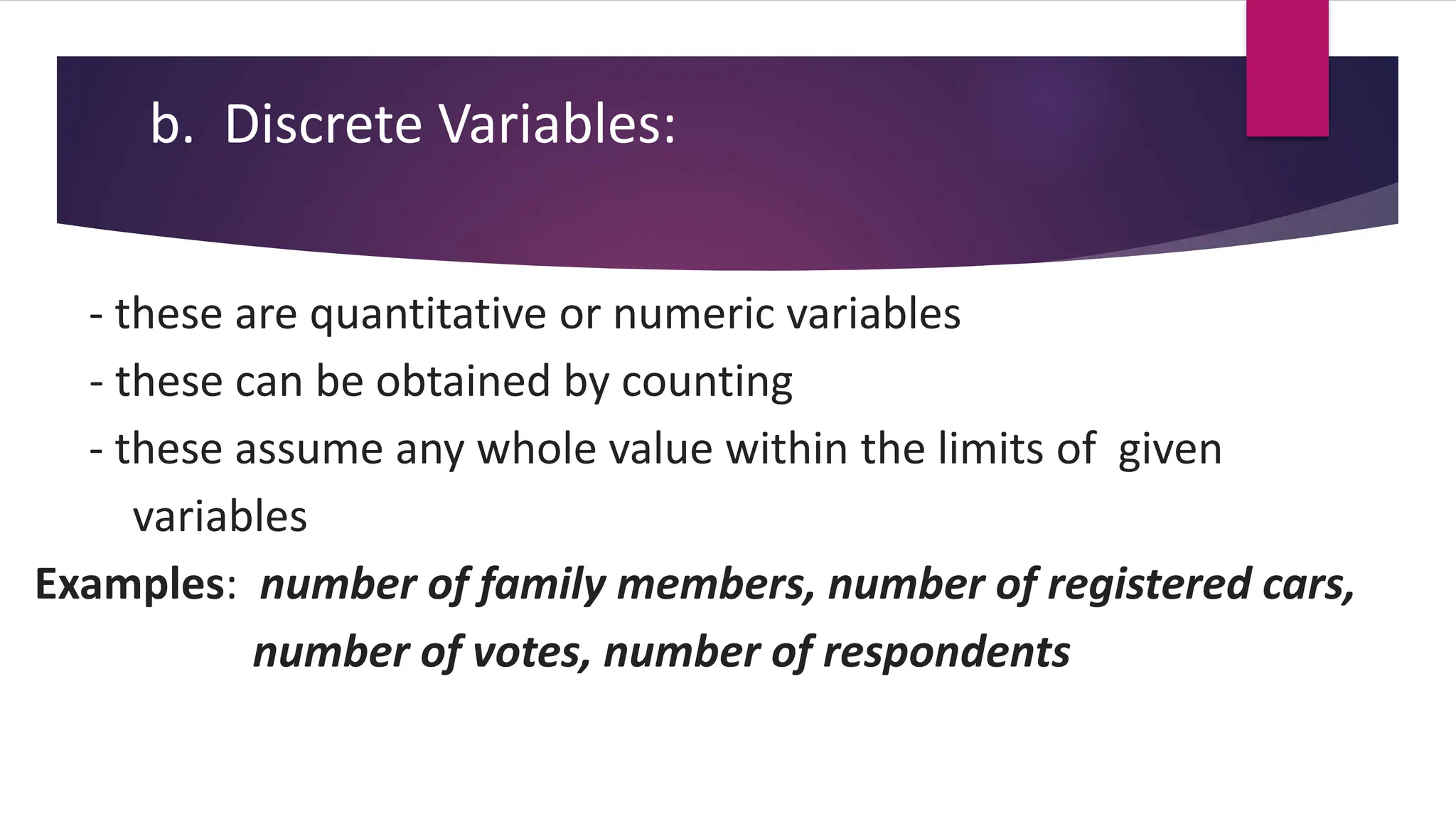 b. Discrete Variables:
- these are quantitative or numeric variables
- these can be obtained by counting
- these assume any whole value within the limits of given
variables
Examples: number of family members, number of registered cars,
number of votes, number of respondents
 