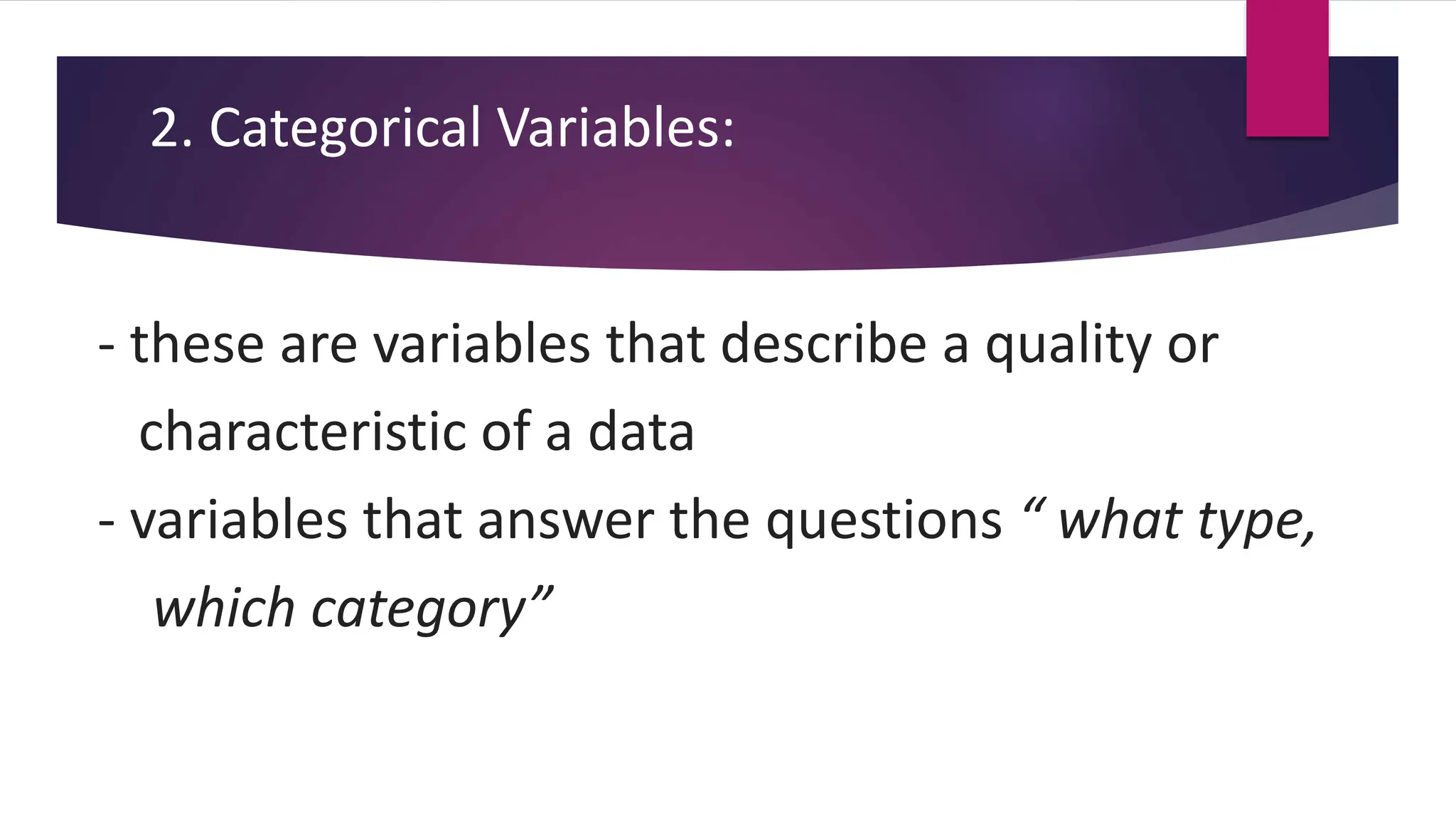 2. Categorical Variables:
- these are variables that describe a quality or
characteristic of a data
- variables that answer the questions “ what type,
which category”
 