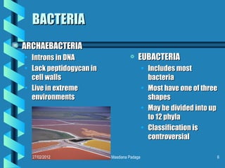 BACTERIA
a   ARCHAEBACTERIA
    • Introns in DNA                  a   EUBACTERIA
    • Lack peptidogycan in                     • Includes most
      cell walls                                 bacteria
    • Live in extreme                          • Most have one of three
      environments                               shapes
                                               • May be divided into up
                                                 to 12 phyla
                                               • Classification is
                                                 controversial

      27/02/2012             Masdiana Padaga                          6
 