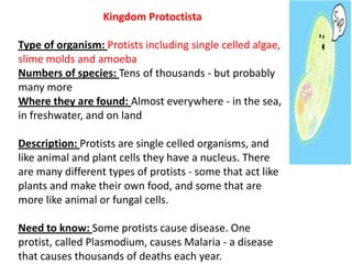 Kingdom Protoctista
Type of organism: Protists including single celled algae,
slime molds and amoeba
Numbers of species: Tens of thousands - but probably
many more
Where they are found: Almost everywhere - in the sea,
in freshwater, and on land
Description: Protists are single celled organisms, and
like animal and plant cells they have a nucleus. There
are many different types of protists - some that act like
plants and make their own food, and some that are
more like animal or fungal cells.
Need to know: Some protists cause disease. One
protist, called Plasmodium, causes Malaria - a disease
that causes thousands of deaths each year.
 