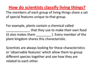 How do scientists classify living things?
The members of each group of living things share a set
of special features unique to that group.
For example, plants contain a chemical called
_____________ that they use to make their own food
(it also makes them ________ ). Every member of the
plant kingdom shares this characteristic.
Scientists are always looking for these characteristics
or 'observable features' which allow them to group
different species together and see how they are
related to each other.
 