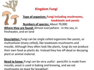 Kingdom Fungi
Type of organism: Fungi including mushrooms,
toadstools and yeasts
Numbers of species: About 70,000
Where they are found: Almost everywhere - in the sea, in
freshwater, and on land
Description: Fungi can be single celled organisms like yeasts, or
multicellular (many celled), like toadstools mushrooms and
moulds. Although they often look like plants, fungi do not produce
their own food as plants do. Instead they live off dead or decaying
plant or animal material.
Need to know: Fungi can be very useful - penicillin is made from
moulds, yeast is used in baking and brewing, and we eat
mushrooms on toast for breakfast!
 