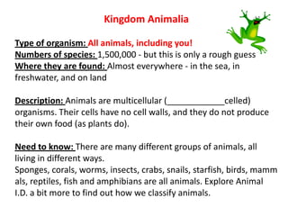 Kingdom Animalia
Type of organism: All animals, including you!
Numbers of species: 1,500,000 - but this is only a rough guess
Where they are found: Almost everywhere - in the sea, in
freshwater, and on land
Description: Animals are multicellular (____________celled)
organisms. Their cells have no cell walls, and they do not produce
their own food (as plants do).
Need to know: There are many different groups of animals, all
living in different ways.
Sponges, corals, worms, insects, crabs, snails, starfish, birds, mamm
als, reptiles, fish and amphibians are all animals. Explore Animal
I.D. a bit more to find out how we classify animals.
 