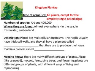 Kingdom Plantae
Type of organism: All plants, except for the
simplest single-celled algae
Numbers of species: Around 400,000
Where they are found: Almost everywhere - in the sea, in
freshwater, and on land
Description: Plants are multicellular organisms. Their cells usually
have thick cell walls, and they all have a pigment called
______________________ that they use to produce their own
food in a process called ___________________.
Need to know: There are many different groups of plants. Algae
(like seaweed), mosses, ferns, pine trees, and flowering plants are
different groups of plants, with different ways of living and
reproducing.
 