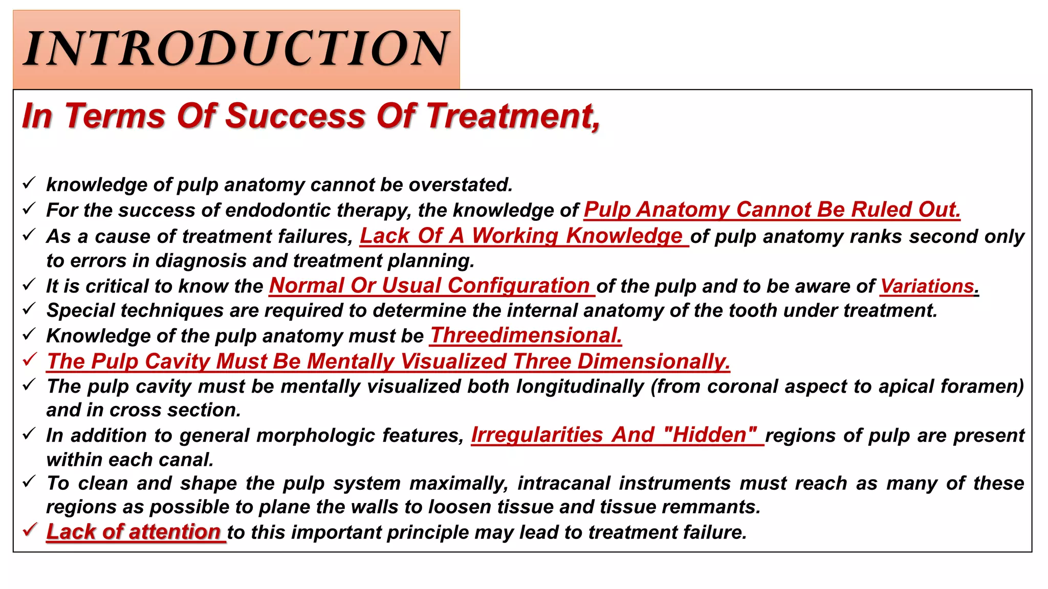 INTRODUCTION
In Terms Of Success Of Treatment,
✓ knowledge of pulp anatomy cannot be overstated.
✓ For the success of endodontic therapy, the knowledge of Pulp Anatomy Cannot Be Ruled Out.
✓ As a cause of treatment failures, Lack Of A Working Knowledge of pulp anatomy ranks second only
to errors in diagnosis and treatment planning.
✓ It is critical to know the Normal Or Usual Configuration of the pulp and to be aware of Variations.
✓ Special techniques are required to determine the internal anatomy of the tooth under treatment.
✓ Knowledge of the pulp anatomy must be Threedimensional.
✓ The Pulp Cavity Must Be Mentally Visualized Three Dimensionally.
✓ The pulp cavity must be mentally visualized both longitudinally (from coronal aspect to apical foramen)
and in cross section.
✓ In addition to general morphologic features, Irregularities And "Hidden" regions of pulp are present
within each canal.
✓ To clean and shape the pulp system maximally, intracanal instruments must reach as many of these
regions as possible to plane the walls to loosen tissue and tissue remmants.
✓ Lack of attention to this important principle may lead to treatment failure.
 