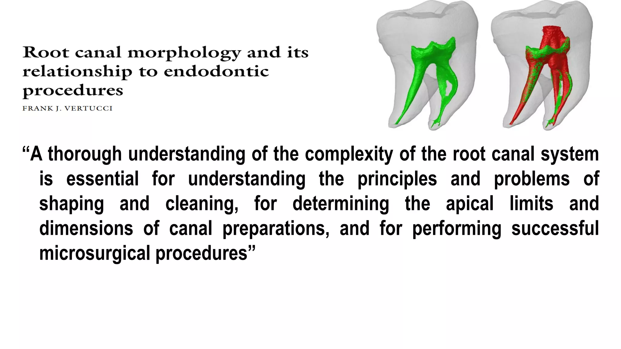 Introduction
“A thorough understanding of the complexity of the root canal system
is essential for understanding the principles and problems of
shaping and cleaning, for determining the apical limits and
dimensions of canal preparations, and for performing successful
microsurgical procedures”
 