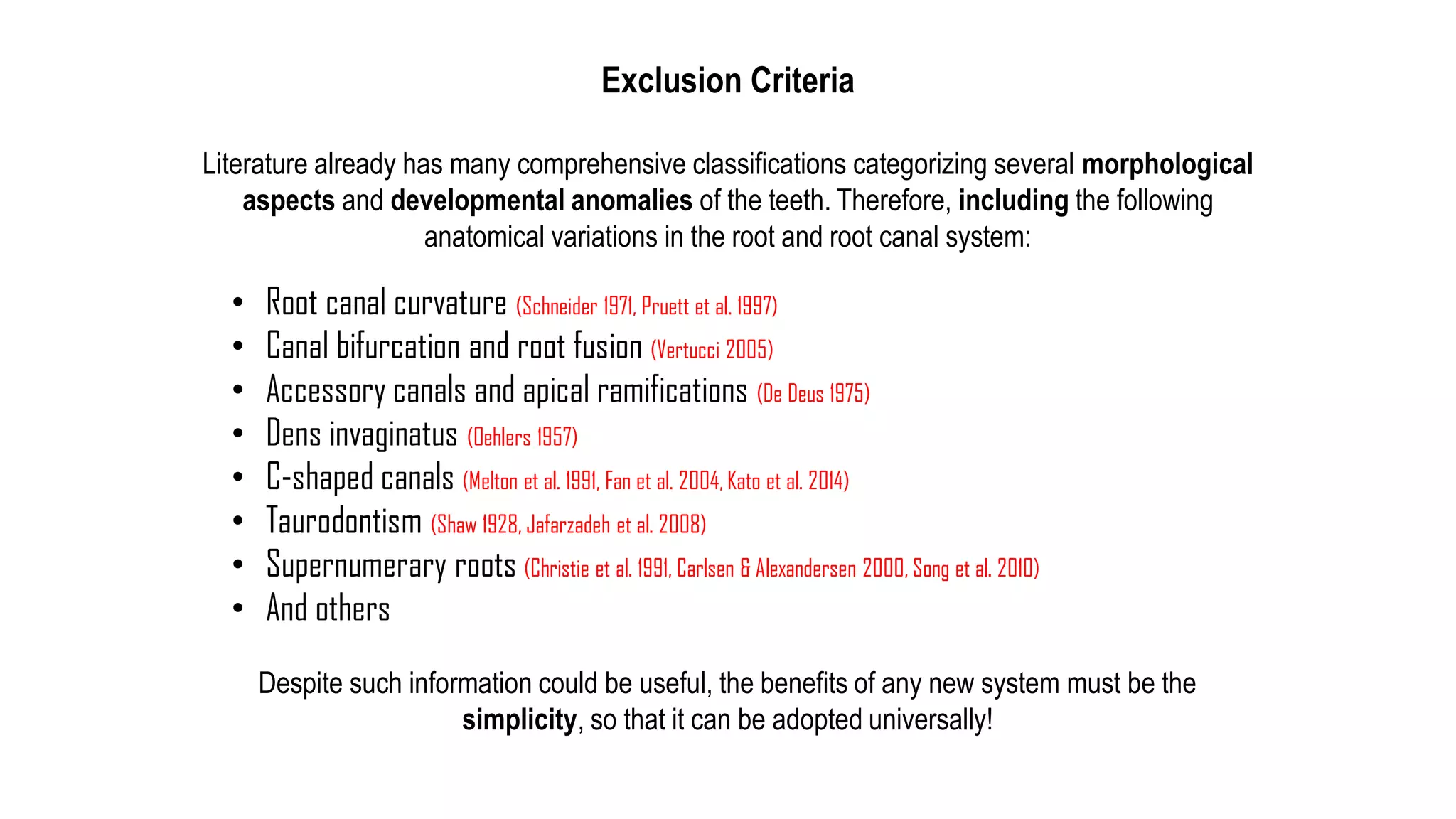 • Root canal curvature (Schneider 1971, Pruett et al. 1997)
• Canal bifurcation and root fusion (Vertucci 2005)
• Accessory canals and apical ramifications (De Deus 1975)
• Dens invaginatus (Oehlers 1957)
• C-shaped canals (Melton et al. 1991, Fan et al. 2004, Kato et al. 2014)
• Taurodontism (Shaw 1928, Jafarzadeh et al. 2008)
• Supernumerary roots (Christie et al. 1991, Carlsen & Alexandersen 2000, Song et al. 2010)
• And others
Exclusion Criteria
Literature already has many comprehensive classifications categorizing several morphological
aspects and developmental anomalies of the teeth. Therefore, including the following
anatomical variations in the root and root canal system:
Despite such information could be useful, the benefits of any new system must be the
simplicity, so that it can be adopted universally!
 