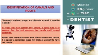 IDENTIFICATION OF CANALS AND
ROOTS
Obviously, to clean, shape, and obturate a canal, it must be
located."
In roots that may contain two canals, a basic rule is to
assume that the root contains two canals until proved
otherwise.
Rather than memorize roots that often contain two canals,
it is easier to remember those few that are unlikely to have
two canals.
 