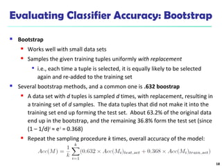 Evaluating Classifier Accuracy: Bootstrap
 Bootstrap
 Works well with small data sets
 Samples the given training tuples uniformly with replacement

i.e., each time a tuple is selected, it is equally likely to be selected
again and re-added to the training set
 Several bootstrap methods, and a common one is .632 boostrap
 A data set with d tuples is sampled d times, with replacement, resulting in
a training set of d samples. The data tuples that did not make it into the
training set end up forming the test set. About 63.2% of the original data
end up in the bootstrap, and the remaining 36.8% form the test set (since
(1 – 1/d)d
≈ e-1
= 0.368)
 Repeat the sampling procedure k times, overall accuracy of the model:
18
 