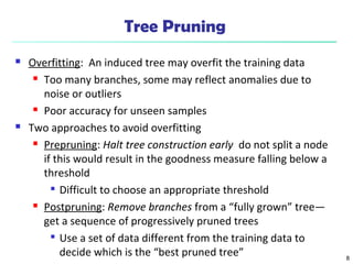 8
Tree Pruning
 Overfitting: An induced tree may overfit the training data
 Too many branches, some may reflect anomalies due to
noise or outliers
 Poor accuracy for unseen samples
 Two approaches to avoid overfitting
 Prepruning: Halt tree construction early do not split a node
if this would result in the goodness measure falling below a
threshold

Difficult to choose an appropriate threshold
 Postpruning: Remove branches from a “fully grown” tree—
get a sequence of progressively pruned trees

Use a set of data different from the training data to
decide which is the “best pruned tree”
 